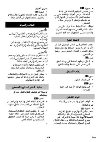 صورة  
أدخل مقبض خرطوم الشفط في فتحة 
الملحقات برأس الجهاز. واضغط على زر 
تنظيف الفلتر ثلاث مرات في الجهاز الذي 
تم تشغيله، وانتظر 4 ثوانٍ بين مرات 
التشغيل. 
إرشاد : بعد الضغط لعدة مرات على زر 
تنظيف الفلتر افحص مستوى امتلاء الخزان. 
وإلا فقد تتسرب القاذورات عند فتح الخزان. 
وظيفة النفخ 
تنظيف الأماكن التي يصعب الوصول إليها أو 
الأماكن التي لا يمكن الشفط بها، مثل شفط 
أوراق الشجر أو النباتات الخضراء من أرضية 
من الحصى. 
صورة 
أدخل خرطوم الشفط في وصلة النفخ  
التي تعمل على تنشيط وظيفة النفخ. 
إيقاف التشغيل 
صورة 
قم بإيقاف الجهاز.  
صورة 
قم بوضع فوهة الأرضية في وضع  
الإيقاف. 
إنهاء التشغيل 
أوقف الجهاز واسحب قابس الشبكة.  
تفريغ الخزان 
صورة  
اسحب رأس الجهاز وقم بتفريغ الخزان 
الممتلئ بالقاذورات الرطبة أو الجافة. 
بالنسبة للأجهزة ذات سدادة الصرف : قم 
بتفريغ القاذورات الجافة من خلال الخزان. 
لتفريغ السوائل، استخدام سدادة الصرف. 
تخزين الجهاز 
صورة  
قم بتخزين وصلة الإمداد بالكهرباء والملحقات 
بالجهاز. يحفظ الجهاز في أماكن جافة. 
العناية والصيانة 
خطر 
يجب غلق الجهاز وسحب القابس الكهربائي 
في كل مرة قبل القيام بأعمال العناية 
والصيانة. 
غير مسموح بإجراء الإصلاحات واستخدام 
المكونات الكهربائية بالجهاز إلا لمركز خدمة 
العملاء المعتمد. 
تحذير 
لا تستخدم أية أداة كاشطة أو زجاج أو منظف 
متعدد الاستخدام. لا تغمر الجهاز في الماء 
أبداً.لا تغمر الجهاز في الماء مطلقًا. 
قم بتنظيف الجهاز وأجزاء الملحقات  
البلاستيكية باستخدام منظف البلاستيك 
المتداول. 
يمكن غسل خزان الاتساخات والملحقات  
بالماء عند الضرورة، إلا أنه ينبغي تجفيفها 
قبل إعادة الاستخدام. 
تنظيف الفلتر المطوي المسطح 
توصية: قم بتنظيف غطاء الفلتر بعد كل 
استخدام. 
صورة 
قم بفتح غطاء الفلتر وسحبه وإخراجه، ثم  
أفرغ الغطاء من الاتساخات داخل حاوية 
النفايات. 
من أجل تنظيف الفلتر المطوي المسطح،  
قم بطرق غطاء الفلتر على حافة حاوية 
النفايات. لا يجب حينئذ فك الفلتر المطوي 
المسطح من غطاء الفلتر. 
 
AR 249 
 