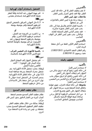 احترس 
لا تقم بتنظيف الفلتر إلا في حالة فك كيس 
الفلتر، وإلا فقد تلحق أضرار بكيس الفلتر. 
ملاحظات حول كيس الفلتر 
ترتبط درجة ملء كيس الفلتر بالقاذورات  
التي تم شفطها. 
بالنسبة للغبار الناعم والرمل وما إلى ذلك،  
يجب تغيير كيس الفلتر بصورة متكررة. 
فقد تنفجر أكياس الفلتر الممتلئة للغاية،  
وبالتالي، يجب تغيير كيس الفلتر في الوقت 
المناسب 
احترس 
استخدم الفلتر الأولي فقط من أجل شفط 
الرماد البارد. 
، رقم الطلب التنفيذ الاعتيادي: 2.130108.3 
. تنفيذ بريميوم: 2.130131.3 
التنظيف بالماء 
انتبه: 
لا تستخدم كيس فلتر! 
في حالة تكون رغوة أو عند خروج سائل من 
الجهاز، قم بإيقاف الجهاز على الفور. 
في حالة تكوين رغاوي أو خروج سوائل يجب 
فصل الجهاز فوراً أو نزع القابس من المقبس. 
لا تستخدم كيس الفلتر! 
ملحوظة: في حالة امتلاء الخزان، تقوم عوامة 
بإغلاق فتحة الشفط وتزيد سرعة الجهاز. قم 
بإيقاف الجهاز على الفور وتفريغ الخزان. 
من أجل امتصاص الرطوبة أو البلل يرجى  
مراعاة ضبط فوهة الأرضية بالشكل 
المناسب وتوصيل الملحق المناسب. 
التشغيل باستخدام أدوات كهربائية 
قم بتهيئة المهايئ عند الحاجة وفقاً لقطر  
وصلة الأداة الكهربائية باستخدام مقياس. 
صورة 
أ ( أدخل المهايئ المرفق بالمقبض اليدوي  
لخرطوم الشفط وقم بتوصيله بوصلة 
الأداة الكهربائية. 
أو 
ب ( للمزيد من المرونة عند العمل،  
استخدم خرطوم الأداة المرن. وقم 
بتوصيله بخرطوم الشفط وبمهايئ عند 
الضرورة، ثم قم بتوصيله بالوصلة الخاصة 
بالأداة الكهربائية. 
صورة 
بالنسبة للأجهزة ذات المقبس المركب :  
ضع قابس الأداة الكهربائية بالمكنسة. 
صورة 
قم بتشغيل الجهاز )لف المفتاح الدوار  
تجاه اليسار على الوضع ) الحد 
الأقصى( وابدأ العمل. 
إرشاد: بمجرد تشغيل الأداة الكهربائية، يتم 
تشغيل محرك الشفط بسرعة متباطئة لمدة 
3.0 ثوانٍ. في حالة إغلاق الأداة الكهربائية، 
يستمر المحرك في التشغيل لمدة حوالى 0 
ثوان أخرى من أجل شفط باقى الاتساخات 
من داخل خرطوم الشفط. 
نظام تنظيف الفلتر المدمج 
نظام تنظيف الفلتر المدمج مصمم لشفط 
كميات كبيرة من الغبار الدقيق بدون كيس فلتر 
مركب. 
إرشاد: يمكنك من خلال نظام تنظيف الفلتر 
تنظيف الفلتر المطوي المسطح المتسخ بمجرد 
ضغطة زر، ومن ثم زيادة قدرة الشفط مرة 
أخرى. 
250 AR 
 