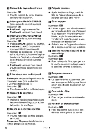 – 8 
Illustration 
 Pour le raccord du tuyau d'aspira-tion 
lors de l'aspiration. 
Illustration 
 Position I : aspirer ou souffler. 
Position 0: appareil hors circuit. 
Illustration 
 Position MAXI : aspirer ou souffler. 
 Position MAXI : aspiration 
avec outil électrique raccordé 
 Réglage de puissance : si néces-saire, 
réduire la puissance d'aspira-tion 
lors de l'aspiration, du soufflage 
ou de travaux avec un outil élec-trique. 
 Position 0 : appareil hors circuit. 
L'outil électrique est alimenté en 
tension. 
Remarque : respecter la puissance de 
connexion maxi (voir le chapitre 
« Données techniques »). 
Illustration 
 Pour le raccord d'un outil électrique. 
Illustration 
 Insérer le flexible d'aspiration dans 
le raccord de soufflage pour activer 
la fonction de soufflage. 
Illustration 
 Pour le nettoyage du filtre plat plis-sé 
monté. 
Remarque :Ne pas activer la touche si 
le filtre plat plissé est humide. 
 Après le déverrouillage, saisir la 
tête de l'appareil au niveau de la 
poignée concave et la retirer. 
Illustration 
 L'étrier support sert simultanément 
au verrouillage de la tête d'appareil 
et du réservoir. Pour déverrouiller 
l'étrier, le pivoter complètement 
vers l'avant, jusqu'à ce que le ver-rouillage 
soit débloqué.P 
 Saisir la tête de l'appareil au niveau 
de la poignée concave et la retirer. 
Illustration 
Illustration 
H 2 
 Pour nettoyer le filtre, appuyer sur 
la touche de déverrouillage, ouvrir 
la cassette filtrante et l'enlever. 
Illustration 
 Le logement des accessoires per-met 
le rangement de tuyaux d'aspi-ration 
et de buses d'aspiration sur 
l'appareil. 
Illustration 
 Pour ranger le câble de raccorde-ment. 
Illustration 
 Pour déposer la buse de sol pen-dant 
les interruptions de travail. 
Raccord du tuyau d'aspiration 
Interrupteur MARCHE/ARRET 
(sans prise de courant montée) 
Interrupteur MARCHE/ARRET 
(avec prise de courant montée) 
Prise de courant de l'appareil 
Raccord de soufflerie 
touche de nettoyage du filtre 
Poignée concave 
Étrier support 
cassette filtrante et touche de dé-verrouillage 
Range-accessoires 
Crochet de câble 
Position de stationnement 
26 FR 
 