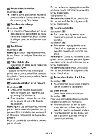– 9 
Illustration 
 Vider la cuve, presser les roulettes 
pivotants dans l'ouverture au fond 
de la cuve jusqu'à la butée. 
Illustration 
 Le bouchon d'évacuation sert au vi-dage 
rapide et confortable de l'eau 
sale dans le réservoir. Pour faciliter 
le vidage, pencher le réservoir vers 
l'avant. 
Illustration 
Remarque : pour l'aspiration humide, 
le sac filtrant ne doit pas être mise en 
place ! 
PRÉCAUTION 
Toujours travailler avec le filtre plat 
plissé mis en place, aussi bien pendant 
l'aspiration humide que pendant l'aspi-ration 
à sec ! 
Illustration 
 Enfoncer le flexible d'aspiration 
dans le raccord sur l'appareil, jus-qu'à 
ce qu'il s'enclenche. 
 Pour le retirer, presser le cran d'ar-rêt 
du pouce et retirer le flexible 
d'aspiration. 
Remarque : Les accessoires, comme 
par ex. les brosses d'aspiration (en o) 
peuvent être branchées sur le raccord 
et être ainsi raccordées au tuyau d'as-piration. 
Pour un confort de travail dans des es-paces 
réduits. 
En cas de besoin, la poignée amovible 
peut être posée entre l'accessoire et le 
tuyau d'aspiration. 
Voir position 17. 
Recommandation: Pour une aspira-tion 
au sol, enficher la poignée sur le 
tuyau d'aspiration. 
Illustration 
 Raccorder la poignée au tuyau 
d'aspiration jusqu'à ce qu'il s'en-clenche. 
Illustration 
 Pour retirer la poignée du tuyau 
d'aspiration, appuyer sur le cran 
avec les pousses et retirer la poi-gnée. 
Remarque : Grâce au retrait de la poi-gnée, 
des accessoires peuvent égale-ment 
être enfichés directement sur le 
tuyau d'aspiration. 
Recommandation: Pour une aspira-tion 
au sol, enficher la poignée sur le 
tuyau d'aspiration. 
Illustration 
 Assembler les deux tubes d'aspira-tion 
et les relier à la poignée. 
Illustration 
Pour une permutation facile entre les 
salissures sèches et humides : 
 Pour l'aspiration au sol de salis-sures 
sèches, utiliser la position 
avec les bandes de brosse sorties. 
 Pour l'aspiration au sol d'eau, utili-ser 
la position avec les lèvres en 
caoutchouc sorties. 
Roues directionnelles 
Bouchon de vidange 
Sac filtrant 
Filtre plat de plis 
(déjà mise en place dans l'appareil) 
tuyau d'aspiration avec raccord 
Poignée amovible 
Tubes d'aspiration 2 x 0,5 m 
Buse de sol 
(avec levier de commutation) 
FR 27 
 