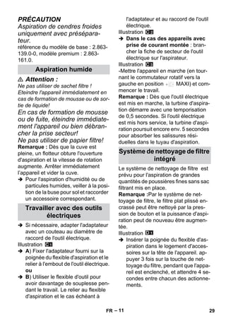 – 11 
PRÉCAUTION 
Aspiration de cendres froides 
uniquement avec présépara-teur. 
référence du modèle de base : 2.863- 
139.0-0, modèle premium : 2.863- 
161.0. 
 Attention : 
Ne pas utiliser de sachet filtre ! 
Eteindre l'appareil immédiatement en 
cas de formation de mousse ou de sor-tie 
de liquide! 
En cas de formation de mousse 
ou de fuite, éteindre immédiate-ment 
l'appareil ou bien débran-cher 
la prise secteur! 
Ne pas utiliser de papier filtre! 
Remarque : Dès que la cuve est 
pleine, un flotteur obture l'ouverture 
d'aspiration et la vitesse de rotation 
augmente. Arrêter immédiatement 
l’appareil et vider la cuve. 
 Pour l'aspiration d'humidité ou de 
particules humides, veiller à la posi-tion 
de la buse pour sol et raccorder 
un accessoire correspondant. 
 Si nécessaire, adapter l'adaptateur 
avec un couteau au diamètre de 
raccord de l'outil électrique. 
Illustration 
 A) Fixer l'adaptateur fourni sur la 
poignée du flexible d'aspiration et le 
relier à l'embout de l'outil électrique. 
ou 
 B) Utiliser le flexible d'outil pour 
avoir davantage de souplesse pen-dant 
le travail. Le relier au flexible 
d'aspiration et le cas échéant à 
l'adaptateur et au raccord de l'outil 
électrique. 
Illustration 
 Dans le cas des appareils avec 
prise de courant montée : bran-cher 
la fiche de secteur de l'outil 
électrique sur l'aspirateur. 
Illustration 
-Mettre l'appareil en marche (en tour-nant 
le commutateur rotatif vers la 
gauche en position MAXI) et com-mencer 
le travail. 
Remarque : Dès que l'outil électrique 
est mis en marche, la turbine d'aspira-tion 
démarre avec une temporisation 
de 0,5 secondes. Si l'outil électrique 
est mis hors service, la turbine d'aspi-ration 
poursuit encore env. 5 secondes 
pour absorber les salissures rési-duelles 
dans le tuyau d'aspiration. 
Le système de nettoyage de filtre est 
prévu pour l'aspiration de grandes 
quantités de poussières fines sans sac 
filtrant mis en place. 
Remarque :Par le système de net-toyage 
de filtre, le filtre plat plissé en-crassé 
peut être nettoyé par la pres-sion 
de bouton et la puissance d'aspi-ration 
peut de nouveau être augmen-tée. 
Illustration 
 Insérer la poignée du flexible d'as-piration 
dans le logement d'acces-soires 
sur la tête de l'appareil. ap-puyer 
3 fois sur la touche de net-toyage 
du filtre, pendant que l'appa-reil 
est enclenché, et attendre 4 se-condes 
entre chacun des actionne-ments. 
Aspiration humide 
Travailler avec des outils 
électriques 
Système de nettoyage de filtre 
intégré 
FR 29 
 
