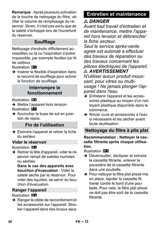 – 12 
Remarque : Après plusieurs activation 
de la touche de nettoyage du filtre, vé-rifier 
le volume de remplissage du ré-servoir. 
Sinon, il n'est pas exclu que de 
la saleté s'échappe lors de l'ouverture 
du réservoir. 
Nettoyage d'endroits difficilement ac-cessibles 
ou là ou l'aspiration s'avère 
impossible, par exemple feuilles sur lit 
de cailloux. 
Illustration 
 Insérer le flexible d'aspiration dans 
le raccord de soufflage pour activer 
la fonction de soufflage. 
Illustration 
 Mettre l’appareil hors tension. 
Illustration 
 Accrocher la buse de sol en posi-tion 
de repos. 
 Eteindre l'appareil et retirer la fiche 
du secteur. 
Illustration 
 Retirer la tête d'appareil, vider le ré-servoir 
rempli de saletés humides 
ou sèches. 
Dans le cas des appareils avec 
bouchon d'évacuation : Vider la 
saleté sèche par le réservoir. Pour 
vider des liquides, se servir du bou-chon 
d'évacuation. 
Illustration 
 Ranger le câble de raccordement et 
les accessoires sur l'appareil. Stoc-ker 
l’appareil dans des locaux secs. 
 DANGER 
Avant tout travail d'entretien et 
de maintenance, mettre l'appa-reil 
hors tension et débrancher 
la fiche secteur. 
Seul le service après-vente 
agréé est autorisé à effectuer 
des travaux de réparation ou 
des travaux concernant les 
pièces électriques de l'appareil. 
 AVERTISSEMENT 
N'utiliser aucun produit mous-sant, 
pour vitres ou multi-usage 
! Ne jamais plonger l'ap-pareil 
dans l'eau. 
 Entretenir l'appareil et les acces-soires 
plastique au moyen d'un net-toyant 
plastique disponible dans le 
commerce. 
 Rincer cuve et accessoires à l'eau 
si nécessaire et les sécher avant 
toute réutilisation. 
Recommandation : Nettoyer la cas-sette 
filtrante après chaque utilisa-tion. 
Illustration 
 Déverrouiller, déclipser et extraire 
la cassette filtrante, enlever la 
poussière de la cassette filtrante 
dans une poubelle. 
 Pour nettoyer le filtre plat plissé mis 
en place, tapoter la cassette fil-trante 
contre le bord d'une pou-belle. 
Pour cela, le filtre plat plissé 
ne doit pas être sorti de la cassette 
filtrante. 
Soufflage 
Interrompre le 
fonctionnement 
Fin de l'utilisation 
Vider le réservoir 
Ranger l’appareil 
Entretien et maintenance 
Nettoyage du filtre à plis plat 
30 FR 
 