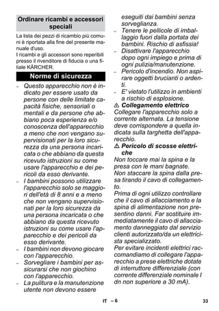– 6 
La lista dei pezzi di ricambio più comu-ni 
è riportata alla fine del presente ma-nuale 
d'uso. 
I ricambi e gli accessori sono reperibili 
presso il rivenditore di fiducia o una fi-liale 
KÄRCHER. 
– Questo apparecchio non è in-dicato 
per essere usato da 
persone con delle limitate ca-pacità 
fisiche, sensoriali o 
mentali e da persone che ab-biano 
poca esperienza e/o 
conoscenza dell'apparecchio 
a meno che non vengano su-pervisionati 
per la loro sicu-rezza 
da una persona incari-cata 
o che abbiano da questa 
ricevuto istruzioni su come 
usare l'apparecchio e dei pe-ricoli 
da esso derivante. 
– I bambini possono utilizzare 
l'apparecchio solo se maggio-ri 
dell'età di 8 anni e a meno 
che non vengano supervisio-nati 
per la loro sicurezza da 
una persona incaricata o che 
abbiano da questa ricevuto 
istruzioni su come usare l'ap-parecchio 
e dei pericoli da 
esso derivante. 
– I bambini non devono giocare 
con l'apparecchio. 
– Sorvegliare i bambini per as-sicurarsi 
che non giochino 
con l'apparecchio. 
– La pulitura e la manutenzione 
utente non devono essere 
eseguiti dai bambini senza 
sorveglianza. 
– Tenere le pellicole di imbal-laggio 
fuori dalla portata dei 
bambini. Rischio di asfissia! 
– Disattivare l'apparecchio 
dopo ogni impiego e prima di 
ogni pulizia/manutenzione. 
– Pericolo d'incendio. Non aspi-rare 
oggetti brucianti o arden-ti. 
– E' vietato l'utilizzo in ambienti 
a rischio di esplosione. 
 Collegamento elettrico 
Collegare l'apparecchio solo a 
corrente alternata. La tensione 
deve corrispondere a quella in-dicata 
sulla targhetta dell'appa-recchio. 
 Pericolo di scosse elettri-che 
Non toccare mai la spina e la 
presa con le mani bagnate. 
Non staccare la spina dalla pre-sa 
tirando il cavo di collegamen-to. 
Prima di ogni utilizzo controllare 
che il cavo di allacciamento e la 
spina di alimentazione non pre-sentino 
danni. Far sostituire im-mediatamente 
il cavo di allaccia-mento 
danneggiato dal servizio 
clienti autorizzato/da un elettrici-sta 
specializzato. 
Per evitare incidenti elettrici rac-comandiamo 
di collegare l'appa-recchio 
a prese elettriche dotate 
di interruttore differenziale (con 
corrente differenziale nominale I 
dn non superiore a 30 mA). 
Ordinare ricambi e accessori 
speciali 
Norme di sicurezza 
IT 33 
 