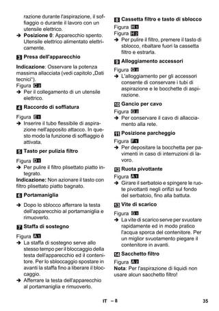 – 8 
razione durante l'aspirazione, il sof-fiaggio 
o durante il lavoro con un 
utensile elettrico. 
 Posizione 0: Apparecchio spento. 
Utensile elettrico alimentato elettri-camente. 
Indicazione: Osservare la potenza 
massima allacciata (vedi capitolo „Dati 
tecnici“). 
Figura 
 Per il collegamento di un utensile 
elettrico. 
Figura 
 Inserire il tubo flessibile di aspira-zione 
nell'apposito attacco. In que-sto 
modo la funzione di soffiaggio è 
attivata. 
Figura 
 Per pulire il filtro plisettato piatto in-tegrato. 
Indicazione: Non azionare il tasto con 
filtro plisettato piatto bagnato. 
 Dopo lo sblocco afferrare la testa 
dell'apparecchio al portamaniglia e 
rimuoverlo. 
Figura 
 La staffa di sostegno serve allo 
stesso tempo per il bloccaggio della 
testa dell'apparecchio ed il conteni-tore. 
Per lo sbloccaggio spostare in 
avanti la staffa fino a liberare il bloc-caggio. 
 Afferrare la testa dell'apparecchio 
al portamaniglia e rimuoverlo. 
Figura 
Figura 
H 2 
 Per pulire il filtro, premere il tasto di 
sblocco, ribaltare fuori la cassetta 
filtro e estrarla. 
Figura 
 L'alloggiamento per gli accessori 
consente di conservare i tubi di 
aspirazione e le bocchette di aspi-razione. 
Figura 
 Per conservare il cavo di allaccia-mento 
alla rete. 
Figura 
 Per depositare la bocchetta per pa-vimenti 
in caso di interruzioni di la-voro. 
Figura 
 Girare il serbatoio e spingere le ruo-te 
pivottanti negli orifizi sul fondo 
del serbatoio, fino alla battuta. 
Figura 
 La vite di scarico serve per svuotare 
rapidamente ed in modo pratico 
l'acqua sporca del contenitore. Per 
un miglior svuotamento piegare il 
contenitore in avanti. 
Figura 
Nota: Per l'aspirazione di liquidi non 
usare alcun sacchetto filtro! 
Presa dell'apparecchio 
Raccordo di soffiatura 
Tasto per pulizia filtro 
Portamaniglia 
Staffa di sostegno 
Cassetta filtro e tasto di sblocco 
Alloggiamento accessori 
Gancio per cavo 
Posizione parcheggio 
Ruota pivottante 
Vite di scarico 
Sacchetto filtro 
IT 35 
 