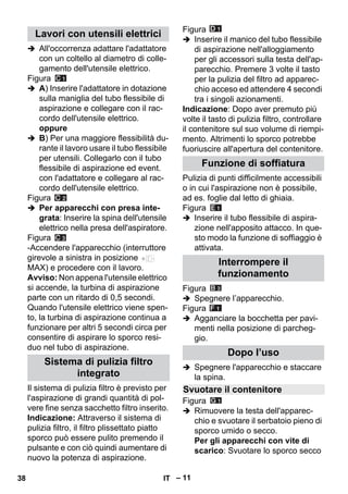 – 11 
 All'occorrenza adattare l'adattatore 
con un coltello al diametro di colle-gamento 
dell'utensile elettrico. 
Figura 
 A) Inserire l'adattatore in dotazione 
sulla maniglia del tubo flessibile di 
aspirazione e collegare con il rac-cordo 
dell'utensile elettrico. 
oppure 
 B) Per una maggiore flessibilità du-rante 
il lavoro usare il tubo flessibile 
per utensili. Collegarlo con il tubo 
flessibile di aspirazione ed event. 
con l'adattatore e collegare al rac-cordo 
dell'utensile elettrico. 
Figura 
 Per apparecchi con presa inte-grata: 
Inserire la spina dell'utensile 
elettrico nella presa dell'aspiratore. 
Figura 
-Accendere l'apparecchio (interruttore 
girevole a sinistra in posizione 
MAX) e procedere con il lavoro. 
Avviso: Non appena l'utensile elettrico 
si accende, la turbina di aspirazione 
parte con un ritardo di 0,5 secondi. 
Quando l'utensile elettrico viene spen-to, 
la turbina di aspirazione continua a 
funzionare per altri 5 secondi circa per 
consentire di aspirare lo sporco resi-duo 
nel tubo di aspirazione. 
Il sistema di pulizia filtro è previsto per 
l'aspirazione di grandi quantità di pol-vere 
fine senza sacchetto filtro inserito. 
Indicazione: Attraverso il sistema di 
pulizia filtro, il filtro plissettato piatto 
sporco può essere pulito premendo il 
pulsante e con ciò quindi aumentare di 
nuovo la potenza di aspirazione. 
Figura 
 Inserire il manico del tubo flessibile 
di aspirazione nell'alloggiamento 
per gli accessori sulla testa dell'ap-parecchio. 
Premere 3 volte il tasto 
per la pulizia del filtro ad apparec-chio 
acceso ed attendere 4 secondi 
tra i singoli azionamenti. 
Indicazione: Dopo aver premuto più 
volte il tasto di pulizia filtro, controllare 
il contenitore sul suo volume di riempi-mento. 
Altrimenti lo sporco potrebbe 
fuoriuscire all'apertura del contenitore. 
Pulizia di punti difficilmente accessibili 
o in cui l'aspirazione non è possibile, 
ad es. foglie dal letto di ghiaia. 
Figura 
 Inserire il tubo flessibile di aspira-zione 
nell'apposito attacco. In que-sto 
modo la funzione di soffiaggio è 
attivata. 
Figura 
 Spegnere l’apparecchio. 
Figura 
 Agganciare la bocchetta per pavi-menti 
nella posizione di parcheg-gio. 
 Spegnere l'apparecchio e staccare 
la spina. 
Figura 
 Rimuovere la testa dell'apparec-chio 
e svuotare il serbatoio pieno di 
sporco umido o secco. 
Per gli apparecchi con vite di 
scarico: Svuotare lo sporco secco 
Lavori con utensili elettrici 
Sistema di pulizia filtro 
integrato 
Funzione di soffiatura 
Interrompere il 
funzionamento 
Dopo l’uso 
Svuotare il contenitore 
38 IT 
 