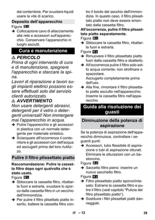 – 12 
dal contenitore. Per svuotare liquidi 
usare la vite di scarico. 
Figura 
 Collocazione cavo di allacciamento 
alla rete e accessori sull'apparec-chio. 
Conservare l’apparecchio in 
luoghi asciutti. 
 PERICOLO 
Prima di ogni intervento di cura 
e di manutenzione, spegnere 
l'apparecchio e staccare la spi-na. 
Lavori di riparazione e lavori su-gli 
impianti elettrici possono es-sere 
effettuati solo dal servizio 
clienti autorizzato. 
 AVVERTIMENTO 
Non usare detergenti abrasivi, 
detergenti per il vetro o deter-genti 
universali! Non immergere 
mai l'apparecchio in acqua. 
 Pulire l'apparecchio e gli accessori 
in plastica con un normale deter-gente 
per materiale sintetico. 
 Sciacquare all'occorrenza il conte-nitore 
e gli accessori con dell'acqua 
ed asciugarli prima del loro riutiliz-zo. 
Raccomandazione: Pulire la casset-ta 
filtro dopo ogni qualvolta che è 
stato usato. 
Figura 
 Sbloccare la cassetta filtro, ribaltar-la 
fuori e estrarla, svuotare lo spor-co 
dalla cassetta filtro in un secchio 
dell'immondizia. 
 Per pulire il filtro plisettato piatto in-serito, 
battere la cassetta filtro con-tro 
il bordo del secchio dell'immon-dizia. 
In questo caso, il filtro plisset-tato 
piatto non deve essere smon-tato 
dalla cassetta filtro. 
All'occorrenza, pulire il filtro plisset-tato 
piatto separatamente. 
Figura 
 Sbloccare la cassetta filtro, ribaltar-la 
fuori e estrarla. 
Figura 
 Rimuovere il filtro plissettato piatto 
fuori dalla cassetta filtro e sbatterlo. 
 All'occorrenza pulire il filtro solo sot-to 
acqua corrente; non strofinare o 
spazzolare. 
Asciugarlo completamente prima 
dell'uso. 
 Alla fine, rimontare il filtro plissetta-to 
piatto asciutto nell'apparecchio. 
Inserire la cassetta filtro nell'appa-recchio. 
Se la potenza di aspirazione dell'appa-recchio 
diminuisce, controllare i se-guenti 
punti: 
 Accessori, tubo flessibile di aspira-zione 
o tubi di aspirazione otturati. 
Eliminare le otturazioni con un ba-stoncino. 
Figura 
 Saccetto filtro pieno: inserire un 
nuovo sacchetto filtro. 
Figura 
 Filtro plissettato piatto sporco/inta-sato: 
Estrarre la cassetta filtro e pu-lire 
il filtro (vedi capitolo Pulizia del 
filtro plissettato piatto“). 
 Sostituire i filtri plissettati piatti dan-neggiati. 
Deposito dell’apparecchio 
Cura e manutenzione 
Pulire il filtro plissettato piatto 
Guida alla risoluzione dei 
guasti 
Diminuzione della potenza di 
aspirazione 
H 2 
H 2 
IT 39 
 