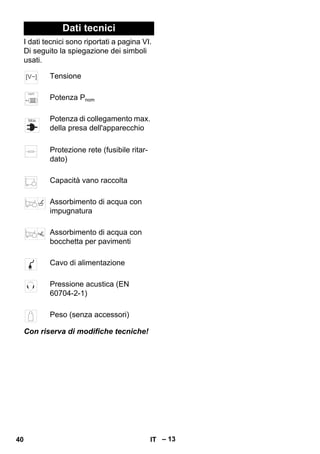 – 13 
Dati tecnici 
I dati tecnici sono riportati a pagina VI. 
Di seguito la spiegazione dei simboli 
usati. 
Tensione 
Potenza Pnom 
Potenza di collegamento max. 
della presa dell'apparecchio 
Protezione rete (fusibile ritar-dato) 
Capacità vano raccolta 
Assorbimento di acqua con 
impugnatura 
Assorbimento di acqua con 
bocchetta per pavimenti 
Cavo di alimentazione 
Pressione acustica (EN 
60704-2-1) 
Peso (senza accessori) 
Con riserva di modifiche tecniche! 
40 IT 
 