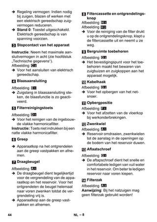 – 8 
 Regeling vermogen: Indien nodig 
bij zuigen, blazen of werken met 
een elektrisch gereedschap zuig-vermogen 
reduceren. 
 Stand 0: Toestel uitgeschakeld. 
Elektrisch gereedschap is van 
spanning voorzien. 
Instructie: Neem het maximale aan-sluitvermogen 
in acht (zie hoofdstuk 
„Technische gegevens“). 
Afbeelding 
 Voor het aansluiten van elektrisch 
gereedschap. 
Afbeelding 
 Zuigslang in blaasaansluiting ste-ken, 
de blaasfunctie is zo geacti-veerd. 
Afbeelding 
 Voor het reinigen van de ingebouw-de 
vlakke harmonicafilter. 
Instructie: Toets niet indrukken bij een 
natte vlakke harmonicafilter. 
 Apparaatkop na het ontgrendelen 
aan de greep vastpakken en afne-men. 
Afbeelding 
 De draagbeugel dient tegelijkertijd 
voor de vergrendeling van de appa-raatkop 
en het reservoir. Voor het 
ontgrendelen de beugel helemaal 
naar voren zwenken totdat de ver-grendeling 
vrij is. 
 Apparaatkop aan de greep vast-pakken 
en afnemen. 
Afbeelding 
Afbeelding 
H 2 
 Voor de reiniging van de filter drukt 
u op de ontgrendelingsknop, klapt u 
de filtercassette uit en neemt u ze 
weg. 
Afbeelding 
 Het bevestigingspunt voor het toe-behoren 
maakt het bewaren van 
zuigbuizen en zuigkoppen aan het 
apparaat mogelijk. 
Afbeelding 
 Voor het opbergen van het net-snoer. 
Afbeelding 
 Voor het afzetten van de vloerkop 
bij werkonderbrekingen. 
Afbeelding 
 Reservoir omdraaien, zwenkwielen 
tot de aanslag in de openingen op 
de bodem van het reservoir duwen. 
Afbeelding 
 De aftapschroef dient het snelle en 
comfortabele ledigen van vuil water 
in het reservoir. Om beter te ledigen 
reservoir naar voren kiepen. 
Afbeelding 
Aanwijzing: Bij het natzuigen mag 
geen filterzak gebruikt worden! 
Stopcontact van het apparaat 
Blaasaansluiting 
Filterreinigingstoets 
Greep 
Draagbeugel 
Filtercassette en ontgrendelings-knop 
Bergruimte toebehoren 
Kabelhaak 
Opbergpositie 
Zwenkwiel 
Aflaatschroef 
Filterzak 
44 NL 
 