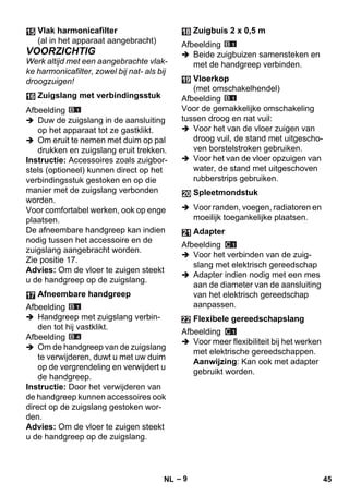 – 9 
VOORZICHTIG 
Werk altijd met een aangebrachte vlak-ke 
harmonicafilter, zowel bij nat- als bij 
droogzuigen! 
Afbeelding 
 Duw de zuigslang in de aansluiting 
op het apparaat tot ze gastklikt. 
 Om eruit te nemen met duim op pal 
drukken en zuigslang eruit trekken. 
Instructie: Accessoires zoals zuigbor-stels 
(optioneel) kunnen direct op het 
verbindingsstuk gestoken en op die 
manier met de zuigslang verbonden 
worden. 
Voor comfortabel werken, ook op enge 
plaatsen. 
De afneembare handgreep kan indien 
nodig tussen het accessoire en de 
zuigslang aangebracht worden. 
Zie positie 17. 
Advies: Om de vloer te zuigen steekt 
u de handgreep op de zuigslang. 
Afbeelding 
 Handgreep met zuigslang verbin-den 
tot hij vastklikt. 
Afbeelding 
 Om de handgreep van de zuigslang 
te verwijderen, duwt u met uw duim 
op de vergrendeling en verwijdert u 
de handgreep. 
Instructie: Door het verwijderen van 
de handgreep kunnen accessoires ook 
direct op de zuigslang gestoken wor-den. 
Advies: Om de vloer te zuigen steekt 
u de handgreep op de zuigslang. 
Afbeelding 
 Beide zuigbuizen samensteken en 
met de handgreep verbinden. 
Afbeelding 
Voor de gemakkelijke omschakeling 
tussen droog en nat vuil: 
 Voor het van de vloer zuigen van 
droog vuil, de stand met uitgescho-ven 
borstelstroken gebruiken. 
 Voor het van de vloer opzuigen van 
water, de stand met uitgeschoven 
rubberstrips gebruiken. 
 Voor randen, voegen, radiatoren en 
moeilijk toegankelijke plaatsen. 
Afbeelding 
 Voor het verbinden van de zuig-slang 
met elektrisch gereedschap 
 Adapter indien nodig met een mes 
aan de diameter van de aansluiting 
van het elektrisch gereedschap 
aanpassen. 
Afbeelding 
 Voor meer flexibiliteit bij het werken 
met elektrische gereedschappen. 
Aanwijzing: Kan ook met adapter 
gebruikt worden. 
Vlak harmonicafilter 
(al in het apparaat aangebracht) 
Zuigslang met verbindingsstuk 
Afneembare handgreep 
Zuigbuis 2 x 0,5 m 
Vloerkop 
(met omschakelhendel) 
Spleetmondstuk 
Adapter 
Flexibele gereedschapslang 
NL 45 
 