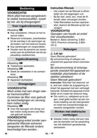 – 10 
VOORZICHTIG 
Werk altijd met een aangebrach-te 
vlakke harmonicafilter, zowel 
bij nat- als bij droogzuigen! 
Afbeelding 
 Kop verwijderen, inhoud uit het re-servoir 
halen. 
 Reservoir omdraaien, zwenkwielen 
tot de aanslag in de openingen op 
de bodem van het reservoir duwen. 
 Kop aanbrengen en vergrendelen. 
 Houder voor de opname van acces-soires 
aan de achterkant van de ap-paraatkop 
vastklemmen. 
Afbeelding 
 Toebehoren aansluiten. 
Afbeelding 
 Steek de netstekker in de contact-doos. 
Afbeelding 
 Apparaat inschakelen. 
VOORZICHTIG 
Werk enkel met een droge vlak-ke 
harmonicafilter! 
Controleer de filter voor gebruik 
op beschadigingen en vervang 
hem indien nodig. 
Afbeelding 
 Voor het opzuigen van droog vuil 
kan indien nodig tevens een filter-zak 
gebruikt worden. 
VOORZICHTIG 
Filterreiniging enkel zonder aan-gebrachte 
filterzak activeren 
aangezien de filterzak anders 
beschadigd kan worden. 
– Het vulpeil van de filterzak is afhan-kelijk 
van het opgezogen vuil. 
– Bij fijn stof, zand, enz. moet de fil-terzak 
vaker vervangen worden. 
– Volle filterzakken kunnen openbar-sten, 
daarom de filterzak op tijd ver-vangen! 
VOORZICHTIG 
Opzuigen van koude as enkel 
met voorafscheider. 
Bestel-nr. Basic-uitvoering: 2.863- 
139.0, Premium-uitvoering: 2.863- 
161.0. 
 Let op: 
Geen filterzak gebruiken! 
Bij schuimvorming of uitlopen van 
vloeistof het apparaat direct uitschake-len! 
Bij schuimvorming of ontsnap-pende 
vloeistof het apparaat on-middellijk 
uitschakelen of de 
stekker uittrekken! 
Geen filterzak gebruiken! 
Instructie: Wanneer het reservoir vol 
is, sluit een vlotter de zuigopening en 
draait het apparaat met een verhoogd 
toerental. Schakel het apparaat onmid-dellijk 
uit en maak het reservoir leeg. 
 Om vocht c.q. nattigheid op te zui-gen, 
moet gelet worden op een cor-recte 
instelling van de vloersproeier 
en moet het overeenkomstige ac-cessoire 
aangesloten worden. 
 Adapter indien nodig met een mes 
aan de diameter van de aansluiting 
van het elektrisch gereedschap 
aanpassen. 
Bediening 
Voor ingebruikneming 
Ingebruikneming 
Droogzuigen 
Instructies filterzak 
Natzuigen 
Werken met elektrische 
werktuigen 
46 NL 
 