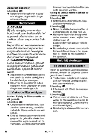 – 12 
Afbeelding 
 Netsnoer en toebehoren in appa-raat 
stoppen. Apparaat in droge 
ruimtes opbergen. 
 GEVAAR 
Bij alle reinigings- en onder-houdswerkzaamheden 
altijd het 
apparaat uitschakelen en de 
stekker uit het stopcontact trek-ken. 
Reparaties en werkzaamheden 
aan elektrische componenten 
mogen alleen door bevoegde 
medewerkers van de technische 
dienst worden uitgevoerd. 
 WAARSCHUWING 
Geen schuurmiddelen, glas of 
reinigingsmiddelen gebruiken! 
Dompel het apparaat nooit in 
water. 
 Apparaat en kunststofaccessoires 
met een in de winkel verkrijgbare 
kunststofreiniger verzorgen. 
 Reservoir en accessoires indien 
nodig met water uitspoelen en laten 
drogen voor verder gebruik. 
Advies: Reinig de filtercassette na 
elk gebruik. 
Afbeelding 
 Ontgrendel de filtercassette, klap 
ze uit en neem ze weg; verwijder 
vuil uit de filtercassette in een vuil-nisbak. 
 Klop de filtercassette voor de reini-ging 
van de gebruikte vlakke har-monicafilter 
tegen de rand van de 
vuilnisbak. De vlakke harmonicafil-ter 
moet daartoe niet uit de filtercas-sette 
genomen worden. 
Reinig de vlakke harmonicafilter in-dien 
nodig apart. 
Afbeelding 
 Ontgrendel de filtercassette, klap 
ze uit en verwijder ze. 
Afbeelding 
H 2 
 Neem de vlakke harmonicafilter uit 
de filtercassette en klop hem uit. 
 Reinig de filter indien nodig enkel 
onder stromend water, wrijf of bor-stel 
hem niet af. 
Laat de filter voor gebruik volledig 
drogen. 
 Bouw de droge vlakke harmonicafil-ter 
ten slotte opnieuw in het appa-raat 
in. Plaats de filtercassette in 
het apparaat. 
Indien de zuigkracht van het apparaat 
afneemt, moeten de volgende punten 
gecontroleerd worden: 
 Toebehoren, zuigslang of zuigbui-zen 
zijn verstopt, verstopping met 
een stok verwijderen. 
Afbeelding 
 Filterzak is vol: Plaats een nieuwe 
filterzak. 
Afbeelding 
 Vlakke harmonicafilter is vuil: Ver-wijder 
de filtercassette en reinig de 
filter (zie hoofdstuk „Vlakke harmo-nicafilter 
reinigen“). 
 Beschadigde vlakvouwfilter vervan-gen. 
Apparaat opbergen 
Onderhoud 
Vlakvouwfilter reinigen 
Hulp bij storingen 
Te weinig zuigcapaciteit 
H 2 
48 NL 
 