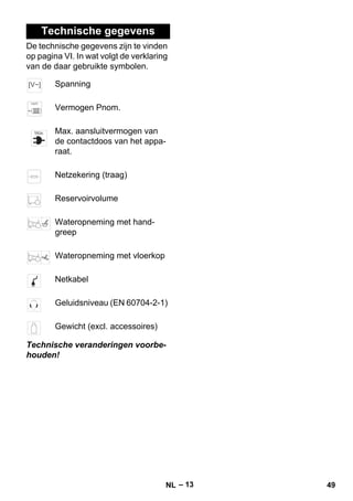 – 13 
Technische gegevens 
De technische gegevens zijn te vinden 
op pagina VI. In wat volgt de verklaring 
van de daar gebruikte symbolen. 
Spanning 
Vermogen Pnom. 
Max. aansluitvermogen van 
de contactdoos van het appa-raat. 
Netzekering (traag) 
Reservoirvolume 
Wateropneming met hand-greep 
Wateropneming met vloerkop 
Netkabel 
Geluidsniveau (EN 60704-2-1) 
Gewicht (excl. accessoires) 
Technische veranderingen voorbe-houden! 
NL 49 
 