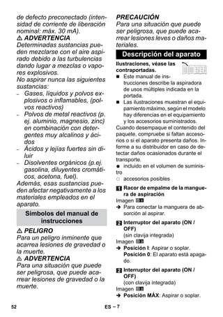 – 7 
de defecto preconectado (inten-sidad 
de corriente de liberación 
nominal: máx. 30 mA). 
 ADVERTENCIA 
Determinadas sustancias pue-den 
mezclarse con el aire aspi-rado 
debido a las turbulencias 
dando lugar a mezclas o vapo-res 
explosivos. 
No aspirar nunca las siguientes 
sustancias: 
– Gases, líquidos y polvos ex-plosivos 
o inflamables, (pol-vos 
reactivos) 
– Polvos de metal reactivos (p. 
ej. aluminio, magnesio, zinc) 
en combinación con deter-gentes 
muy alcalinos y áci-dos 
– Ácidos y lejías fuertes sin di-luir 
– Disolventes orgánicos (p.ej. 
gasolina, diluyentes cromáti-cos, 
acetona, fuel). 
Además, esas sustancias pue-den 
afectar negativamente a los 
materiales empleados en el 
aparato. 
 PELIGRO 
Para un peligro inminente que 
acarrea lesiones de gravedad o 
la muerte. 
 ADVERTENCIA 
Para una situación que puede 
ser peligrosa, que puede aca-rrear 
lesiones de gravedad o la 
muerte. 
PRECAUCIÓN 
Para una situación que puede 
ser peligrosa, que puede aca-rrear 
lesiones leves o daños ma-teriales. 
Ilustraciones, véase las 
contraportadas. 
 Este manual de ins-trucciones 
describe la aspiradora 
de usos múltiples indicada en la 
portada. 
 Las ilustraciones muestran el equi-pamiento 
máximo, según el modelo 
hay diferencias en el equipamiento 
y los accesorios suministrados. 
Cuando desempaque el contenido del 
paquete, compruebe si faltan acceso-rios 
o si el aparato presenta daños. In-forme 
a su distribuidor en caso de de-tectar 
daños ocasionados durante el 
transporte. 
incluido en el volumen de suminis-tro 
accesorios posibles 
Imagen 
 Para conectar la manguera de ab-sorción 
al aspirar. 
Imagen 
 Posición I: Aspirar o soplar. 
Posición 0: El aparato está apaga-do. 
Imagen 
 Posición MÁX: Aspirar o soplar. 
Símbolos del manual de 
instrucciones 
Descripción del aparato 
Racor de empalme de la mangue-ra 
de aspiración 
Interruptor del aparato (ON / 
OFF) 
(sin clavija integrada) 
Interruptor del aparato (ON / 
OFF) 
(con clavija integrada) 
52 ES 
 