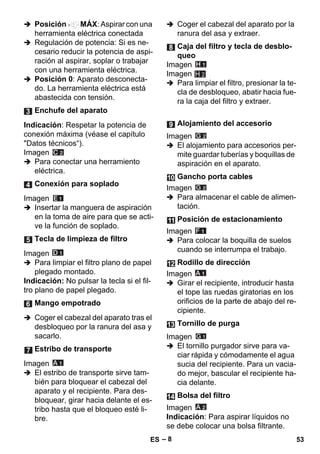 – 8 
 Posición MÁX: Aspirar con una 
herramienta eléctrica conectada 
 Regulación de potencia: Si es ne-cesario 
reducir la potencia de aspi-ración 
al aspirar, soplar o trabajar 
con una herramienta eléctrica. 
 Posición 0: Aparato desconecta-do. 
La herramienta eléctrica está 
abastecida con tensión. 
Indicación: Respetar la potencia de 
conexión máxima (véase el capítulo 
Datos técnicos“). 
Imagen 
 Para conectar una herramiento 
eléctrica. 
Imagen 
 Insertar la manguera de aspiración 
en la toma de aire para que se acti-ve 
la función de soplado. 
Imagen 
 Para limpiar el filtro plano de papel 
plegado montado. 
Indicación: No pulsar la tecla si el fil-tro 
plano de papel plegado. 
 Coger el cabezal del aparato tras el 
desbloqueo por la ranura del asa y 
sacarlo. 
Imagen 
 El estribo de transporte sirve tam-bién 
para bloquear el cabezal del 
aparato y el recipiente. Para des-bloquear, 
girar hacia delante el es-tribo 
hasta que el bloqueo esté li-bre. 
 Coger el cabezal del aparato por la 
ranura del asa y extraer. 
Imagen 
Imagen 
H 2 
 Para limpiar el filtro, presionar la te-cla 
de desbloqueo, abatir hacia fue-ra 
la caja del filtro y extraer. 
Imagen 
 El alojamiento para accesorios per-mite 
guardar tuberías y boquillas de 
aspiración en el aparato. 
Imagen 
 Para almacenar el cable de alimen-tación. 
Imagen 
 Para colocar la boquilla de suelos 
cuando se interrumpa el trabajo. 
Imagen 
 Girar el recipiente, introducir hasta 
el tope las ruedas giratorias en los 
orificios de la parte de abajo del re-cipiente. 
Imagen 
 El tornillo purgador sirve para va-ciar 
rápida y cómodamente el agua 
sucia del recipiente. Para un vacia-do 
mejor, bascular el recipiente ha-cia 
delante. 
Imagen 
Indicación: Para aspirar líquidos no 
se debe colocar una bolsa filtrante. 
Enchufe del aparato 
Conexión para soplado 
Tecla de limpieza de filtro 
Mango empotrado 
Estribo de transporte 
Caja del filtro y tecla de desblo-queo 
Alojamiento del accesorio 
Gancho porta cables 
Posición de estacionamiento 
Rodillo de dirección 
Tornillo de purga 
Bolsa del filtro 
ES 53 
 