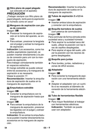 – 9 
PRECAUCIÓN 
¡Trabajar siempre con filtro plano de 
papel plegado, tanto para la aspiración 
en húmedo como en seco! 
Imagen 
 Presionar la manguera de aspira-ción 
en la toma del aparato, se en-caja. 
 Para extraer, presionar la lengüeta 
con el pulgar y extraer la manguera 
de aspiración. 
Indicación: Los accesorios, como los 
cepillos aspiradores (opcional), se 
pueden insertar directamente a la pie-za 
de conexión para unir con la man-guera 
de aspiración. 
Para trabajar cómodamente también 
en espacios estrechos. 
El mango extraíble se puede colocar 
entre los accesorios y la manguera de 
aspiración si es necesario. 
Véase la posición 17. 
Recomendación: Insertar la empuña-dura 
de aspiración de suelos en la 
manguera de aspiración. 
Imagen 
 Conectar la empuñadura con la 
manguera de aspiración hasta que 
encaje. 
Imagen 
 Para extraer la empuñadura de la 
manguera de aspiración, presionar 
las legüetas con el pulgar y extraer 
la empuñadura. 
Indicación: Si se extrae la empuñadu-ra 
se pueden insertar directamente los 
accesorios en la manguera de aspira-ción. 
Recomendación: Insertar la empuña-dura 
de aspiración de suelos en la 
manguera de aspiración. 
Imagen 
 Insertar ambos tubos de aspiración 
y conectar con la empuñadura. 
Imagen 
Para conmutar de forma cómoda entre 
suciedad seca y suciedad húmeda: 
 Para aspirar la suciedad seca del 
suelo, utilizar la posición con las ti-ras 
de cepillos desplegadas. 
 Para aspirar el agua del suelo, utili-zar 
la posición con los racores de 
goma desplegados. 
 Para bordes, juntas, radiadores y 
zonas de difícil acceso. 
Imagen 
 Para conectar la manguera de aspi-ración 
con una herramienta eléctri-ca 
 Adaptar el adaptador con un cuchi-llo 
si es necesario al diámetro de 
conexión de la herramienta eléctri-ca. 
Imagen 
 Para mayor flexibilidad al trabajar 
con herramientas eléctricas. 
Indicación: También se puede 
usar con adaptador. 
filtro plano de papel plegado 
(ya colocado en el aparato) 
Manguera de aspiración con pie-za 
de conexión 
Empuñadura extraíble 
Tubos de aspiración 2 x 0,5 m 
Boquilla barredora de suelos 
(con palanca de conmutación) 
Boquilla para juntas 
Adaptador 
Tubo de herramientas flexible 
54 ES 
 