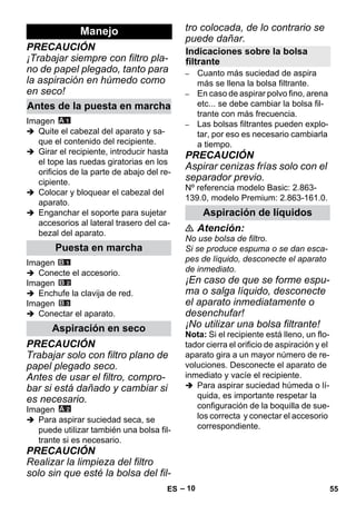 – 10 
PRECAUCIÓN 
¡Trabajar siempre con filtro pla-no 
de papel plegado, tanto para 
la aspiración en húmedo como 
en seco! 
Imagen 
 Quite el cabezal del aparato y sa-que 
el contenido del recipiente. 
 Girar el recipiente, introducir hasta 
el tope las ruedas giratorias en los 
orificios de la parte de abajo del re-cipiente. 
 Colocar y bloquear el cabezal del 
aparato. 
 Enganchar el soporte para sujetar 
accesorios al lateral trasero del ca-bezal 
del aparato. 
Imagen 
 Conecte el accesorio. 
Imagen 
 Enchufe la clavija de red. 
Imagen 
 Conectar el aparato. 
PRECAUCIÓN 
Trabajar solo con filtro plano de 
papel plegado seco. 
Antes de usar el filtro, compro-bar 
si está dañado y cambiar si 
es necesario. 
Imagen 
 Para aspirar suciedad seca, se 
puede utilizar también una bolsa fil-trante 
si es necesario. 
PRECAUCIÓN 
Realizar la limpieza del filtro 
solo sin que esté la bolsa del fil-tro 
colocada, de lo contrario se 
puede dañar. 
– Cuanto más suciedad de aspira 
más se llena la bolsa filtrante. 
– En caso de aspirar polvo fino, arena 
etc... se debe cambiar la bolsa fil-trante 
con más frecuencia. 
– Las bolsas filtrantes pueden explo-tar, 
por eso es necesario cambiarla 
a tiempo. 
PRECAUCIÓN 
Aspirar cenizas frías solo con el 
separador previo. 
Nº referencia modelo Basic: 2.863- 
139.0, modelo Premium: 2.863-161.0. 
 Atención: 
No use bolsa de filtro. 
Si se produce espuma o se dan esca-pes 
de líquido, desconecte el aparato 
de inmediato. 
¡En caso de que se forme espu-ma 
o salga líquido, desconecte 
el aparato inmediatamente o 
desenchufar! 
¡No utilizar una bolsa filtrante! 
Nota: Si el recipiente está lleno, un flo-tador 
cierra el orificio de aspiración y el 
aparato gira a un mayor número de re-voluciones. 
Desconecte el aparato de 
inmediato y vacíe el recipiente. 
 Para aspirar suciedad húmeda o lí-quida, 
es importante respetar la 
configuración de la boquilla de sue-los 
correcta y conectar el accesorio 
correspondiente. 
Manejo 
Antes de la puesta en marcha 
Puesta en marcha 
Aspiración en seco 
Indicaciones sobre la bolsa 
filtrante 
Aspiración de líquidos 
ES 55 
 