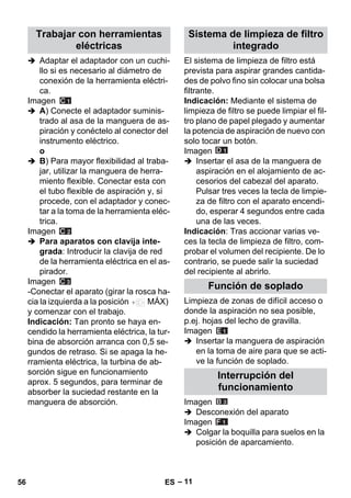 – 11 
 Adaptar el adaptador con un cuchi-llo 
si es necesario al diámetro de 
conexión de la herramienta eléctri-ca. 
Imagen 
 A) Conecte el adaptador suminis-trado 
al asa de la manguera de as-piración 
y conéctelo al conector del 
instrumento eléctrico. 
o 
 B) Para mayor flexibilidad al traba-jar, 
utilizar la manguera de herra-miento 
flexible. Conectar esta con 
el tubo flexible de aspiración y, si 
procede, con el adaptador y conec-tar 
a la toma de la herramienta eléc-trica. 
Imagen 
 Para aparatos con clavija inte-grada: 
Introducir la clavija de red 
de la herramienta eléctrica en el as-pirador. 
Imagen 
-Conectar el aparato (girar la rosca ha-cia 
la izquierda a la posición MÁX) 
y comenzar con el trabajo. 
Indicación: Tan pronto se haya en-cendido 
la herramienta eléctrica, la tur-bina 
de absorción arranca con 0,5 se-gundos 
de retraso. Si se apaga la he-rramienta 
eléctrica, la turbina de ab-sorción 
sigue en funcionamiento 
aprox. 5 segundos, para terminar de 
absorber la suciedad restante en la 
manguera de absorción. 
El sistema de limpieza de filtro está 
prevista para aspirar grandes cantida-des 
de polvo fino sin colocar una bolsa 
filtrante. 
Indicación: Mediante el sistema de 
limpieza de filtro se puede limpiar el fil-tro 
plano de papel plegado y aumentar 
la potencia de aspiración de nuevo con 
solo tocar un botón. 
Imagen 
 Insertar el asa de la manguera de 
aspiración en el alojamiento de ac-cesorios 
del cabezal del aparato. 
Pulsar tres veces la tecla de limpie-za 
de filtro con el aparato encendi-do, 
esperar 4 segundos entre cada 
una de las veces. 
Indicación: Tras accionar varias ve-ces 
la tecla de limpieza de filtro, com-probar 
el volumen del recipiente. De lo 
contrario, se puede salir la suciedad 
del recipiente al abrirlo. 
Limpieza de zonas de difícil acceso o 
donde la aspiración no sea posible, 
p.ej. hojas del lecho de gravilla. 
Imagen 
 Insertar la manguera de aspiración 
en la toma de aire para que se acti-ve 
la función de soplado. 
Imagen 
 Desconexión del aparato 
Imagen 
 Colgar la boquilla para suelos en la 
posición de aparcamiento. 
Trabajar con herramientas 
eléctricas 
Sistema de limpieza de filtro 
integrado 
Función de soplado 
Interrupción del 
funcionamiento 
56 ES 
 