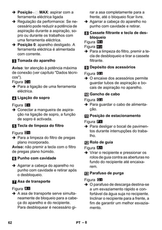 – 8 
 Posição MAX: aspirar com a 
ferramenta eléctrica ligada 
 Regulação da performance: Se ne-cessário 
pode reduzir a potência de 
aspiração durante a aspiração, so-pro 
ou durante os trabalhos com 
uma ferramenta eléctrica. 
 Posição 0: aparelho desligado. A 
ferramenta eléctrica é alimentada 
com corrente. 
Aviso: ter atenção à potência máxima 
de conexão (ver capítulo Dados técni-cos). 
Figura 
 Para a ligação de uma ferramenta 
eléctrica. 
Figura 
 Conectar a mangueira de aspira-ção 
na ligação de sopro, a função 
de sopro é activada. 
Figura 
 Para a limpeza do filtro de pregas 
plano incorporado. 
Aviso: não premir a tecla com o filtro 
de pregas plano húmido. 
 Agarrar a cabeça do aparelho no 
punho com cavidade e retirar após 
o desbloqueio. 
Figura 
 A asa de transporte serve simulta-neamente 
de bloqueio para a cabe-ça 
do aparelho e do recipiente. 
Para desbloquear é necessário gi-rar 
a asa completamente para a 
frente, até o bloqueio ficar livre. 
 Agarrar a cabeça do aparelho no 
punho com cavidade e retirar. 
Figura 
Figura 
H 2 
 Para a limpeza do filtro, premir a te-cla 
de desbloqueio e tirar a cassete 
filtrante. 
Figura 
 O encaixe dos acessórios permite 
guardar tubos de aspiração e bo-cais 
de aspiração no aparelho. 
Figura 
 Para guardar o cabo de alimenta-ção. 
Figura 
 Para desligar o bocal de pavimen-tos 
durante interrupções do traba-lho. 
Figura 
 Virar o recipiente e pressionar os 
rolos de guia contra as aberturas no 
fundo do recipiente até encaixa-rem. 
Figura 
 O parafuso de descarga destina-se 
a um esvaziamento rápido e con-fortável 
da água suja no recipiente. 
Inclinar o recipiente para a frente, a 
fim de garantir um melhor esvazia-mento. 
Tomada do aparelho 
Ligação do sopro 
Tecla de limpeza do filtro 
Punho com cavidade 
Asa de transporte 
Cassete filtrante e tecla de des-bloqueio 
Depósito dos acessórios 
Gancho de cabo 
Posição de estacionamento 
Rolo de guia 
Parafuso de purga 
62 PT 
 