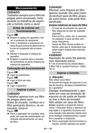– 10 
CUIDADO 
Trabalhar sempre com o filtro de 
pregas plano encaixado, tanto 
durante os trabalhos de aspira-ção 
a húmido como a seco! 
Figura 
 Retirar a cabeça do aparelho, reti-rar 
o conteúdo do recipiente. 
 Virar o recipiente e pressionar os 
rolos de guia contra as aberturas no 
fundo do recipiente até encaixa-rem. 
 Montar e bloquear a cabeça do 
aparelho. 
 Engatar o suporte para o encaixe 
de acessórios na parte traseira da 
cabeça do aparelho. 
Figura 
 Ligar os acessórios. 
Figura 
 Ligar a ficha de rede. 
Figura 
 Ligar o aparelho. 
CUIDADO 
Trabalhar apenas com um filtro 
de pregas plano seco. 
Antes do encaixe, verificar se o 
filtro apresenta danos e, se ne-cessário, 
trocá-lo. 
Figura 
 Para a aspiração de sujidade seca 
pode, em caso de necessidade, ser 
utilizado adicionalmente um saco 
de filtro. 
CUIDADO 
Efectuar uma limpeza do filtro 
apenas quando não está inseri-do 
nenhum saco de filtro, já que, 
de outra forma, este pode ficar 
danificado. 
– O nível de enchimento do saco de 
filtro depende do tipo de sujidade 
aspirada. 
– Para pó fino, areia, etc. é necessá-rio 
substituir o saco de filtro com 
maior frequência. 
– Sacos de filtro cheios podem re-bentar, 
pelo que é necessário que 
estes sejam substituídos atempa-damente. 
CUIDADO 
Aspiração de cinza fria apenas 
com separador prévio. 
N.º de encomenda da versão Basic: 
2.863-139.0, versão Premium: 2.863- 
161.0. 
 Atenção: 
Não utilize saco-filtro! 
Se houver formação de espuma ou sa-ída 
de líquidos, desligue imediatamen-te 
o aparelho! 
Desligar imediatamente o apa-relho 
em caso de formação de 
espuma ou de saída de líquido 
ou tirar a ficha da tomada! 
Não utilizar um saco de filtro! 
Aviso: quando o recipiente estiver 
cheio, o flutuador fecha a abertura de 
aspiração e o aparelho funciona com 
uma rotação mais elevada. Neste caso 
deve desligar imediatamente o apare-lho 
e esvaziar o recipiente. 
 Para a aspiração de lixo húmido ou 
líquido, prestar atenção ao ajuste 
Manuseamento 
Antes de colocar em 
funcionamento 
Colocação em funcionamento 
Aspirar a seco 
Avisos relativos ao saco de filtro 
Aspirar a húmido 
64 PT 
 