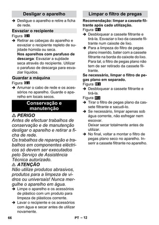 – 12 
 Desligue o aparelho e retire a ficha 
de rede. 
Figura 
 Retirar as cabeças do aparelho e 
esvaziar o recipiente repleto de su-jidade 
húmida ou seca. 
Nos aparelhos com parafuso de 
descarga: Esvaziar a sujidade 
seca através do recipiente. Utilizar 
o parafuso de descarga para esva-ziar 
líquidos. 
Figura 
 Arrumar o cabo de rede e os aces-sórios 
no aparelho. Guarde o apa-relho 
em locais secos. 
 PERIGO 
Antes de efectuar trabalhos de 
conservação e de manutenção 
desligar o aparelho e retirar a fi-cha 
de rede. 
Os trabalhos de reparação e tra-balhos 
em componentes eléctri-cos 
só devem ser executados 
pelo Serviço de Assistência 
Técnica autorizado. 
 ATENÇÃO 
Não utilize produtos abrasivos, 
produtos para a limpeza de vi-dros 
ou universais! Nunca mer-gulhe 
o aparelho em água. 
 Limpe o aparelho e os acessórios 
de plástico com um produto para 
limpeza de plásticos corrente. 
 Lavar o recipiente e os acessórios 
com água e secar antes de utilizar 
novamente. 
Recomendação: limpar a cassete fil-trante 
após cada utilização. 
Figura 
 Desbloquear a cassete filtrante e 
tirá-la. Esvaziar o lixo da cassete fil-trante 
num caixote de lixo. 
 Para a limpeza do filtro de pegas 
plano inserido, bater com a cassete 
filtrante na borda do caixote do lixo. 
Para tal, o filtro de pegas plano não 
tem de ser retirado da cassete fil-trante. 
Se necessário, limpar o filtro de pe-gas 
plano em separado. 
Figura 
 Desbloquear a cassete filtrante e 
tirá-la. 
Figura 
 Tirar o filtro de pegas plano da cas-sete 
filtrante e sacudi-lo. 
 Se necessário, limpar apenas sob 
água corrente, não esfregar nem 
escovar. 
Deixar secar totalmente antes de 
utilizar. 
 No final, voltar a montar o filtro de 
pegas plano seco no aparelho. In-serir 
a cassete filtrante no aparelho. 
Desligar o aparelho 
Esvaziar o recipiente 
Guardar a máquina 
Conservação e 
manutenção 
Limpar o filtro de pregas 
H 2 
66 PT 
 