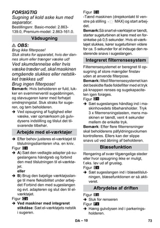 – 10 
FORSIGTIG 
Sugning af kold aske kun med 
separator. 
Bestillingsnr. Basic-model: 2.863- 
139.0, Premium-model: 2.863-161.0. 
 OBS: 
Brug ikke filterpose! 
Sluk straks for apparatet, hvis der dan-nes 
skum eller trænger væske ud! 
Ved skumdannelse eller hvis 
væske træder ud, skal maskinen 
omgående slukkes eller netstik-ket 
trækkes ud! 
Brug ingen filterpose! 
Bemærk: Hvis beholderen er fuld, luk-ker 
en svømmerventil sugeåbningen, 
og støvsugeren kører med forhøjet 
omdrejningstal. Sluk straks for suge-ren, 
og tøm beholderen. 
 Ved opsugning af fugtighed eller 
væske, vær opmærksom på gulv-dysens 
indstilling og tilslut det til-svarende 
tilbehør. 
 Efter behov justeres el-værktøjet til 
tilslutningsdiamteren vha. en kniv. 
Figur 
 A) Sæt den vedlagte adapter på su-geslangens 
håndgreb og forbind 
den med tilslutningen til el-værktø-jet. 
eller 
 B) Brug den bøjelige værktøjsslan-ge 
til mere fleksibilitet under arbej-det 
Forbind den med sugeslangen 
og evt. adapteren og slut den til el-værktøjet. 
Figur 
 Ved maskiner med integreret 
stikdåse: Sæt el-værktøjets netstik 
i sugeren. 
Figur 
-Tænd maskinen (drejekontakt til ven-stre 
på stilling MAX) og start arbej-det. 
Bemærk:Så snart el-værktøjet er tændt, 
starter sugeturbinen at køre med en for-sinkelse 
på 0,5 sekunder. Hvis el-værk-tøjet 
slukkes, kører sugeturbinen videre 
for ca. 5 sekunder for at indsuge den re-sterende 
snavs i sugeslangen. 
Filterrensesystemet er beregnet til op-sugning 
af store mængder finstøv 
uden at anvende filterpose. 
Bemærk: Med filterrensesystemet kan 
det beskidte flade foldefilter med et tryk 
på knappen renses og sugekapacite-ten 
igen forøges. 
Figur 
 Sæt sugeslanges håndtag ind i ma-skinhovedets 
tilbehørsholder. Tryk 
3 x filterrensningstasten, mens ma-skinen 
er tændt, vent 4 sekunder 
mellem de enkelte tryk. 
Bemærk: Efter flere filterrensninger 
skal beholderens påfyldningsvolumen 
kontrolleres. Ellers kan der slippe 
snavs ud ved åbning af beholderen. 
Rengøring af svær tilgængelige steder 
eller hvor opsugning ikke er muligt, 
f.eks. løv ud af gruslag. 
Figur 
 Sæt sugeslangen ind i blæsetilslut-ningen, 
blæsefunktionen er så akti-veret. 
Figur 
 Sluk for renseren 
Figur 
 Hæng gulvdysen ind i parkerings-holderen. 
Vådsugning 
Arbejde med el-værktøjer 
Integreret filterrensesystem 
Blæsefunktion 
Afbrydelse af driften 
DA 73 
 