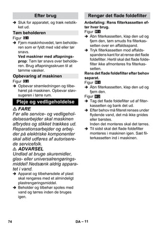 – 11 
 Sluk for apparatet, og træk netstik-ket 
ud. 
Figur 
 Fjern maskinhovedet, tøm beholde-ren 
som er fyldt med våd eller tør 
snavs. 
Ved maskiner med aftapnings-prop: 
Tøm tør snavs over beholde-ren. 
Brug aftapningsskruen til at 
tømme væsker. 
Figur 
 Opbevar strømledningen og tilbe-høret 
på maskinen. Opbevar støv-sugeren 
i tørre rum. 
 FARE 
Før alle service- og vedligehol-delsesarbejder 
skal maskinen 
afbrydes og stikket trækkes ud. 
Reparationsarbejder og arbej-der 
på elektriske komponenter 
skal altid udføres af autorisere-de 
servicefolk. 
 ADVARSEL 
Undlad at bruge skuremidler, 
glas- eller universalrengørings-middel! 
Nedsænk aldrig appara-tet 
i vand. 
 Apparat og tilbehørsdele af plast 
skal rengøres med et almindeligt 
plastrengøringsmiddel. 
 Beholder og tilbehør spoles med 
vand og tørres inden de bruges 
igen. 
Anbefaling: Rens filterkassetten ef-ter 
hver brug. 
Figur 
 Åbn filterkassetten, klap den ud og 
fjern den, tøm smuds fra filterkas-setten 
over en affaldsspand. 
 Tryk filterkassetten mod affalds-spandens 
kant for at rense det flade 
foldefilter. Hertil skal det flade folde-filter 
ikke afmonteres fra filterkas-setten. 
Rens det flade foldefilter efter behov 
separat. 
Figur 
 Åbn filterkassetten, klap den ud og 
fjern den. 
Figur 
 Tag det flade foldefilter ud af filter-kassetten 
og bank det ud. 
 Efter behov må filteret renses under 
flydende vand, det må ikke gnides 
eller børstes. 
Inden det monteres skal det tørres. 
 Til sidst skal det flade foldefilter 
monteres i maskinen igen. Sæt fil-terkassetten 
ind i maskinen. 
Efter brug 
Tøm beholderen 
Opbevaring af maskinen 
Pleje og vedligeholdelse 
Rengør det flade foldefilter 
H 2 
74 DA 
 