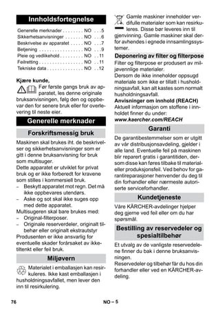 – 5 
Kjære kunde, 
Før første gangs bruk av ap-paratet, 
les denne originale 
bruksanvisningen, følg den og oppbe-var 
den for senere bruk eller for overle-vering 
til neste eier. 
Maskinen skal brukes iht. de beskrivel-ser 
og sikkerhetsanvisninger som er 
gitt i denne bruksanvisning for bruk 
som multisuger. 
Dette apparatet er utviklet for privat 
bruk og er ikke forberedt for kravene 
som stilles i kommersiell bruk. 
– Beskytt apparatet mot regn. Det må 
ikke oppbevares utendørs. 
– Aske og sot skal ikke suges opp 
med dette apparatet. 
Multisugeren skal bare brukes med: 
– Original-filterposer. 
– Originale reserverdeler, originalt til-behør 
eller originalt ekstrautstyr 
Produsenten er ikke ansvarlig for 
eventuelle skader forårsaket av ikke-tiltenkt 
eller feil bruk. 
Materialet i emballasjen kan resir-kuleres. 
Ikke kast emballasjen i 
husholdningsavfallet, men lever den 
inn til resirkulering. 
Gamle maskiner inneholder ver-difulle 
materialer som kan resirku-leres. 
Disse bør leveres inn til 
gjenvinning. Gamle maskiner skal der-for 
avhendes i egnede innsamlingssys-temer. 
Filter og filterpose er produsert av mil-jøvennlige 
materialer. 
Dersom de ikke inneholder oppsugd 
materiale som ikke er tillatt i hushold-ningsavfall, 
kan alt kastes som normalt 
husholdningsavfall. 
Anvisninger om innhold (REACH) 
Aktuell informasjon om stoffene i inn-holdet 
finner du under: 
www.kaercher.com/REACH 
De garantibestemmelser som er utgitt 
av vår distribusjonsavdeling, gjelder i 
alle land. Eventuelle feil på maskinen 
blir reparert gratis i garantitiden, der-som 
disse kan føres tilbake til material-eller 
produksjonsfeil. Ved behov for ga-rantireparasjoner 
henvender du deg til 
din forhandler eller nærmeste autori-serte 
serviceforhandler. 
Våre KÄRCHER-avdelinger hjelper 
deg gjerne ved feil eller om du har 
spørsmål. 
Et utvalg av de vanligste reservedele-ne 
finner du bak i denne bruksanvis-ningen. 
Reservedeler og tilbehør får du hos din 
forhandler eller ved en KÄRCHER-av-deling. 
Innholdsfortegnelse 
Generelle merknader . . . . . . . . NO . . .5 
Sikkerhetsanvisninger . . . . . . . NO . . .6 
Beskrivelse av apparatet . . . . . NO . . .7 
Betjening . . . . . . . . . . . . . . . . . NO . . .9 
Pleie og vedlikehold . . . . . . . . . NO . . 11 
Feilretting . . . . . . . . . . . . . . . . . NO . . 11 
Tekniske data . . . . . . . . . . . . . . NO . .12 
Generelle merknader 
Forskriftsmessig bruk 
Miljøvern 
Deponering av filter og filterpose 
Garanti 
Kundetjeneste 
Bestilling av reservedeler og 
spesialtilbehør 
76 NO 
 
