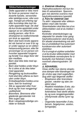 – 6 
– Dette apparatet er ikke ment 
for bruk av personer med re-duserte 
fysiske, sensoriske 
eller sjelelige evner, eller som 
pga. mangel på erfaring og/ 
eller kunnskap ikke kan be-nytte 
apparatet trygt. De skal 
da kun bruke apparatet under 
oppsyn av en sikkerhetsan-svarlig 
person, eller få in-struksjoner 
av vedkommende 
om bruk av appratet. 
– Barn skal bare bruke appara-tet 
når barnet er over 8 år og 
er under oppsyn av en sikker-hetsansvarlig 
person, eller får 
anvisninger av en person om 
hvordan apparatet fungerer 
og forstår hva slags farer det 
kan medføre. 
– Barn skal ikke leke med ap-paratet. 
– Barn skal holdes under tilsyn 
for å sikre at de ikke leker 
med apparatet. 
– Rengjøring og bruksvedlike-hold 
skal ikke utføres av barn 
uten under tilsyn. 
– Emballasjefolien holdes unna 
barn, fare for kvelning! 
– Slå av apparatet etter hver 
bruk og før hver rengjøring/ 
vedlikehold. 
– Brannfare. Brennene eller 
glødende gjenstander må 
ikke suges opp. 
– Bruk i eksplosjonsfarlige om-råder 
er forbudt. 
 Elektrisk tilkobling 
Høytrykksvaskeren må kun ko-bles 
til vekselstrøm. Spennin-gen 
må stemme overens med 
høytrykksvaskerens typeskilt. 
 Fare for elektrisk støt 
Ta aldri i støpselet eller stikkon-takten 
med våte hender. 
Strømkabelen skal ikke tas ut av 
stikkontakten ved at du trekker i 
kabelen. 
Kontroller strømledningen og 
støpselet for skader hver gang 
høytrykksvaskeren skal brukes. 
En skadet strømledning må skif-tes 
ut umiddelbart hos autorisert 
kundeservice eller autorisert 
elektriker. 
For å unngå el-ulykker anbefaler 
vi at du bruker stikkontakter med 
forankoblede vernebrytere for å 
beskytte mot feilstrøm (maks. 
nominell utløsningsstrøm: 30 
mA). 
 ADVARSEL 
Visse stoffer kan danne eksplo-sive 
damper eller blandinger når 
de virvles opp med sugeluften. 
Sug aldri opp følgende stoffer: 
– Eksplosive eller brennbare 
gasser, væsker og støv (re-aktivt 
støv) 
– Reaktivt metallstøv (f.eks. alu-minium, 
magnesium, zink) i 
forbindelse med sterkt alkalis-ke 
og sure rengjøringsmidler. 
– Ufortynnede sterke syrer og 
lut 
– Organiske løsemidler (f.eks. 
bensin, fargetynner, aceton, 
fyringsolje). 
Sikkerhetsanvisninger 
NO 77 
 