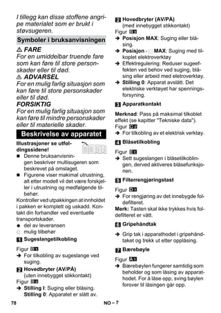 – 7 
I tillegg kan disse stoffene angri-pe 
materialet som er brukt i 
støvsugeren. 
 FARE 
For en umiddelbar truende fare 
som kan føre til store person-skader 
eller til død. 
 ADVARSEL 
For en mulig farlig situasjon som 
kan føre til store personskader 
eller til død. 
FORSIKTIG 
For en mulig farlig situasjon som 
kan føre til mindre personskader 
eller til materielle skader. 
Illustrasjoner se utfol-dingssidene! 
 Denne bruksanvisnin-gen 
beskriver multisugeren som 
beskrevet på omslaget. 
 Figurene viser makimal utrustning, 
alt etter modell vil det være forskjel-ler 
i utrustning og medfølgende til-behør. 
Kontroller ved utpakkingen at innholdet 
i pakken er komplett og uskadd. Kon-takt 
din forhandler ved eventuelle 
transportskader. 
del av leveransen 
mulig tilbehør 
Figur 
 For tilkobling av sugeslange ved 
suging. 
Figur 
 Stilling I: Suging eller blåsing. 
Stilling 0: Apparatet er slått av. 
Figur 
 Posisjon MAX: Suging eller blå-sing. 
 Posisjon MAX: Suging med til-koplet 
elektroverktøy 
 Effektregulering: Reduser sugeef-fekten 
ved behov ved suging, blå-sing 
eller arbeid med eletroverktøy. 
 Stilling 0: Apparat avslått. Det 
elektriske verktøyet har spennings-forsyning. 
Merknad: Pass på maksimal tilkoblet 
effekt (se kapitter Tekniske data). 
Figur 
 For tilkobling av et elektrisk verktøy. 
Figur 
 Sett sugeslangen i blåsetilkoblin-gen, 
derved aktiveres blåsefunksjo-nen. 
Figur 
 For rengjøring av det innebygde fol-defilteret. 
Merk: Tasten skal ikke trykkes hvis fol-defilteret 
er vått. 
 Grip tak i apparathodet i gripehånd-taket 
og trekk ut etter opplåsing. 
Figur 
 Bærebøylen fungerer samtidig som 
beholder og som låsing av apparat-hodet. 
For å låse opp, sving bøylen 
forover til låsingen går opp. 
Symboler i bruksanvisningen 
Beskrivelse av apparatet 
Sugeslangetilkobling 
Hovedbryter (AV/PÅ) 
(uten innebygget stikkontakt) 
Hovedbryter (AV/PÅ) 
(med innebygget stikkontakt) 
Apparatkontakt 
Blåsetilkobling 
Filterrengjøringstast 
Gripehåndtak 
Bærebøyle 
78 NO 
 