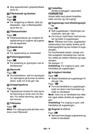– 8 
 Grip apparathodet i gripehåndtaket 
og ta av. 
Figur 
Figur 
H 2 
 For rengjøring av filteret, trykk på 
låsetasten, vipp ut filterkassetten 
og ta den av. 
Figur 
 Tilbehørsholderen gir mulighet for 
oppbevaring av sugerør og sugedy-ser 
på apparatet. 
Figur 
 For oppbevaring av strømkabel. 
Figur 
 For parkering av gulvdysen ved ar-beidspauser. 
Figur 
 Snu beholderen, sett inn styrehjule-ne 
i åpningene på bunnen av behol-deren, 
trykk inn til de går i lås. 
Figur 
 Tappeskruen brukes for rask og en-kel 
tømming av brukt vann fra tan-ken. 
For bedre tømming, tipp tan-ken 
forover. 
Figur 
Merk: For våtsuging skal det ikke mon-teres 
noen filterpose! 
FORSIKTIG 
Arbeid alltid med påsatt foldefilter, 
både ved tørr og våt suging! 
Figur 
 Sett sugeslangen i tilkoblingen på 
maskinen, den går i lås. 
 For å ta av, trykk låsen med tomme-len 
og trekk ut sugeslangen. 
Merk: Tilbehør som f.eks. sugebørster 
(ekstrautstyr) kan settes direkte på til-koblingsstykket 
og kan kobles til suge-slangen. 
For komfortabelt arbeid i trange rom. 
Det avtagbare håndtaket kan ved be-hov 
settes på mellom tilbehør og suge-slangen. 
Se posisjon 17. 
Anbefaling: For suging av gulv, sett 
håndtaket på sugeslangen. 
Figur 
 Koble håndtaket på sugeslangen til 
det går i lås. 
Figur 
 For å ta håndtaket av sugeslangen, 
trykk inn låsen med tommelen og 
trekk av håndtaket. 
Merk: Ved å ta av håndtaket kan tilbe-hør 
også settes direkte på sugeslan-gen. 
Anbefaling: For suging av gulv, sett 
håndtaket på sugeslangen. 
Figur 
 Sett sammen begge sugerørene og 
koble til håndtaket. 
Filterkassett og låsetast 
Tilbehørsholder 
Kabelkroker 
Parkeringsposisjon 
Styrerulle 
Avtappingsskrue 
Filterpose 
Foldefilter 
(ferdig innebygget i apparatet) 
Sugeslange med tilkoblingsstyk-ke 
Avtagbart håndtak 
Sugerør 2 x 0,5 m 
NO 79 
 
