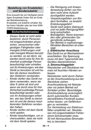 – 6 
Eine Auswahl der am häufigsten benö-tigten 
Ersatzteile finden Sie am Ende 
der Betriebsanleitung. 
Ersatzteile und Zubehör erhalten Sie 
bei ihrem Händler oder bei ihrer KÄR-CHER- 
Niederlassung. 
– Dieses Gerät ist nicht dafür 
bestimmt, durch Personen 
mit eingeschränkten physi-schen, 
sensorischen oder 
geistigen Fähigkeiten oder 
mangels Erfahrungen und/ 
oder mangels Wissen benutzt 
zu werden, es sei denn, sie 
werden durch eine für ihre Si-cherheit 
zuständige Person 
beaufsichtigt oder erhielten 
von ihr Anweisungen, wie das 
Gerät zu benutzen ist und ha-ben 
die daraus resultieren-den 
Gefahren verstanden. 
– Kinder dürfen das Gerät nur 
dann verwenden, wenn sie 
über 8 Jahre alt sind und 
wenn sie durch eine für ihre 
Sicherheit zuständige Person 
beaufsichtigt werden oder 
von ihr Anweisungen erhiel-ten, 
wie das Gerät zu benut-zen 
ist und die daraus resul-tierenden 
Gefahren verstan-den 
haben. 
– Kinder dürfen mit dem Gerät 
nicht spielen. 
– Kinder beaufsichtigen, um si-cherzustellen, 
dass sie nicht 
mit dem Gerät spielen. 
– Die Reinigung und Anwen-derwartung 
dürfen von Kin-dern 
nicht ohne Aufsicht 
durchgeführt werden. 
– Verpackungsfolien von Kin-dern 
fernhalten, es besteht 
Erstickungsgefahr! 
– Gerät nach jedem Gebrauch 
und vor jeder Reinigung/War-tung 
ausschalten. 
– Brandgefahr. Keine brennen-den 
oder glimmenden Ge-genstände 
aufsaugen. 
– Der Betrieb in explosionsge-fährdeten 
Bereichen ist unter-sagt. 
 Elektrischer Anschluss 
Das Gerät nur an Wechselstrom 
anschließen. Die Spannung 
muss mit dem Typenschild des 
Gerätes übereinstimmen. 
 Stromschlaggefahr 
Netzstecker und Steckdose nie-mals 
mit feuchten Händen an-fassen. 
Netzstecker nicht durch Ziehen 
an der Anschlussleitung aus der 
Steckdose ziehen. 
Anschlussleitung mit Netzste-cker 
vor jedem Betrieb auf 
Schäden prüfen. Beschädigte 
Anschlussleitung unverzüglich 
durch autorisierten Kunden-dienst/ 
Elektro-Fachkraft austau-schen 
lassen, um Gefährdun-gen 
zu vermeiden. 
Zur Vermeidung von Elektroun-fällen 
empfehlen wir, Steckdo-sen 
mit vorgeschaltetem Fehler-strom- 
Schutzschalter (max. 
30 mA Nennauslöse-Stromstär-ke) 
zu benutzen. 
Bestellung von Ersatzteilen 
und Sonderzubehör 
Sicherheitshinweise 
8 DE 
 