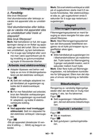 – 10 
 Forsiktig: 
Ikke bruk filterpose! 
Ved skumdannelse eller lekkasje av 
væske må apparatet slås av umiddel-bart! 
Ved skumdannelse eller lekka-sje 
av væske må apparatet slås 
av umiddelbart eller trekk ut 
støpselet! 
Ikke bruk filterpose! 
Merk: Når beholderen er full, blir suge-åpningen 
stengt av en flottør og appa-ratet 
går med økt turtall. Slå av maski-nen 
umiddelbart, og tøm beholderen. 
 For å suge opp fuktighet eller vann 
må man være oppmerksom på rik-tig 
innstilling av gulvmunnstykket 
og kople til tilsvarende tilbehør. 
 Adapter tilpasses ved behov ved 
hjelp av en kniv til tilkoblingsdiame-teren 
på det elektriske verktøyet. 
Figur 
 A) Sett det vedlagte adapteret inn 
på håndtaket på sugeslangen og 
koble det til elektroverktøyet. 
eller 
 B) For mer fleksibiltet ved arbeidet, 
bruk den fleksible verktøyslangen. 
Koble til sugeslangen og eventuelt 
til adapteret, og koble til elektro-verktøyets 
kobling. 
Figur 
 Ved apparater med innebygget 
stikkontakt: Sett inn støpselet fra 
det elektriske verktøyet i støvsuge-ren. 
Figur 
-Slå på apparatet (dreiebryter til ven-stre 
til stilling MAX) og begynn ar-beidet. 
Merk: Så snart elektroverktøyet er slått 
på vil sugeturbinen starte med 0,5 se-kunds 
forsinkelse. Når elektroverktøy-et 
slås av, går sugeturbinen enda 5 
sekunder for å suge opp restsmuss i 
sugeslangen. 
Filterrengjøringssystemet er ment for 
suging av store mengder fint støv uten 
påsatt filterpose. 
Merk: Med filterrengjøringssystemet 
kan det tilsmussede foldefilteret ren-gjøres 
via et trykk på knappen og su-geeffekten 
økes igjen. 
Figur 
 Stikk håndtaket på sugeslangen inn 
i tilbehørsbeholderen på maskinho-det. 
Trykk tasten for filterrengjøring 
3 ganger ved påslått maskin, vent 4 
sekunder mellom hvert trykk. 
Merk: Etter flere trykk på filterrengjø-ringstasten, 
må beholderen kontrolle-res 
for fyllingsgrad. Ellers kan det slip-pes 
ut smuss ved åpning av beholde-ren. 
Rengjøring av vanskelig tilgjengelige 
steder eller der det ikke er mulig med 
suging, f. eks. løv fra takrenner. 
Figur 
 Sett sugeslangen i blåsetilkoblin-gen, 
derved aktiveres blåsefunksjo-nen. 
Figur 
 Slå av maskinen. 
Figur 
 Sett gulvdysen i parkeringsholde-ren. 
Våtsuging 
Arbeide med elektroverktøy 
Integrert 
filterrengjøringssystem 
Blåsefunksjon 
Opphold i arbeidet 
NO 81 
 