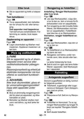 – 11 
 Slå av apparatet og trekk ut støpse-let. 
Figur 
 Ta av apparathodet, tøm beholde-ren 
for smuss fra våt- eller tørrsu-ging. 
Ved apparater med tappeskrue: 
Tøm tørt smuss via beholderen. For 
tømming av væske, bruk tappe-skrue. 
Figur 
 Lagre strømkabel og tilbehør med 
maskinen. Oppbevar maskinen i et 
tørt tom. 
 FARE 
Slå av apparatet og ta ut strøm-støpselet 
innen service eller 
vedlikeholdsarbeider påbegyn-nes. 
Reparasjonsarbeid og arbeid på 
elektriske komponenter må kun 
utføres av autorisert kundeser-vice. 
 ADVARSEL 
Ikke bruk skuremiddel, glass el-ler 
universalrengjøringsmiddel! 
Dypp aldri apparatet under 
vann. 
 Bruk et alminnelig rengjøringsmid-del 
for plast på apparatet, og tilbe-hørsdeler 
av plast. 
 Beholder og tilbehør skylles med 
vann ved behov, og skal tørke før 
bruk. 
Anbefaling: Rengjør filterkassetten 
etter hver bruk. 
Figur 
 Lås opp filterkassetten, vvipp den 
ut av ta den av, tøm ut smuss fra fil-terkassetten 
over en søppelbøtte. 
 For rengjøring av det innsatte folde-filteret, 
slå filterkassetten mot kan-ten 
av søppelbøtten. Foldefilteret 
skal ikke tas ut av filterkassetten. 
Ved behov, rengjør foldefilteret se-parat. 
Figur 
 Lås opp filterkassetten, vipp den ut 
og ta den av. 
Figur 
H 2 
 Ta foldefilteret ut av filterkassetten 
og bank det rent. 
 Rengjøres ved behov under ren-nende 
vann, ikke skrubb eller bør-ste. 
La tørke fullstendig før bruk. 
 Sett til slutt inn igjen det tørre folde-filteret 
i apparatet. Sett filterkasset-ten 
i apparatet. 
Dersom sugeeffekten er dårlig, kontrol-ler 
følgende punkter: 
 Tilbehøret, sugeslange eller suge-rørene 
er tilstoppet. Fjern tilstoppin-gen 
med en pinne. 
Figur 
 Filterpose er full: Sett inn ny filterpo-se. 
Figur 
 Foldefilter er tilsmusset: Ta av og 
rengjør filterkassetten og rengjør fil-teret 
(se kapittel Rengjøre foldefil-ter). 
 Skift skadet foldefilter. 
Etter bruk 
Tøm beholderen 
Oppbevaring av apparatet 
Pleie og vedlikehold 
Rengjøring av foldefilter 
Feilretting 
Avtagende sugeeffekt 
H 2 
82 NO 
 