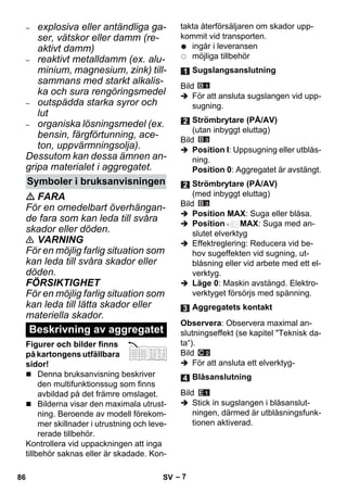 – 7 
– explosiva eller antändliga ga-ser, 
vätskor eller damm (re-aktivt 
damm) 
– reaktivt metalldamm (ex. alu-minium, 
magnesium, zink) till-sammans 
med starkt alkalis-ka 
och sura rengöringsmedel 
– outspädda starka syror och 
lut 
– organiska lösningsmedel (ex. 
bensin, färgförtunning, ace-ton, 
uppvärmningsolja). 
Dessutom kan dessa ämnen an-gripa 
materialet i aggregatet. 
 FARA 
För en omedelbart överhängan-de 
fara som kan leda till svåra 
skador eller döden. 
 VARNING 
För en möjlig farlig situation som 
kan leda till svåra skador eller 
döden. 
FÖRSIKTIGHET 
För en möjlig farlig situation som 
kan leda till lätta skador eller 
materiella skador. 
Figurer och bilder finns 
på kartongens utfällbara 
sidor! 
 Denna bruksanvisning beskriver 
den multifunktionssug som finns 
avbildad på det främre omslaget. 
 Bilderna visar den maximala utrust-ning. 
Beroende av modell förekom-mer 
skillnader i utrustning och leve-rerade 
tillbehör. 
Kontrollera vid uppackningen att inga 
tillbehör saknas eller är skadade. Kon-takta 
återförsäljaren om skador upp-kommit 
vid transporten. 
ingår i leveransen 
möjliga tillbehör 
Bild 
 För att ansluta sugslangen vid upp-sugning. 
Bild 
 Position I: Uppsugning eller utblås-ning. 
Position 0: Aggregatet är avstängt. 
Bild 
 Position MAX: Suga eller blåsa. 
 Position MAX: Suga med an-slutet 
elverktyg 
 Effektreglering: Reducera vid be-hov 
sugeffekten vid sugning, ut-blåsning 
eller vid arbete med ett el-verktyg. 
 Läge 0: Maskin avstängd. Elektro-verktyget 
försörjs med spänning. 
Observera: Observera maximal an-slutningseffekt 
(se kapitel Teknisk da-ta“). 
Bild 
 För att ansluta ett elverktyg- 
Bild 
 Stick in sugslangen i blåsanslut-ningen, 
därmed är utblåsningsfunk-tionen 
aktiverad. 
Symboler i bruksanvisningen 
Beskrivning av aggregatet 
Sugslangsanslutning 
Strömbrytare (PÅ/AV) 
(utan inbyggt eluttag) 
Strömbrytare (PÅ/AV) 
(med inbyggt eluttag) 
Aggregatets kontakt 
Blåsanslutning 
86 SV 
 