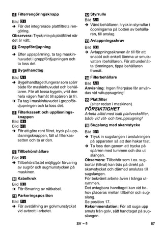 – 8 
Bild 
 För det integrerade plattfiltrets ren-göring. 
Observera: Tryck inte på plattfiltret när 
det är vått. 
 Efter uppspärrning, ta tag maskin-huvudet 
i greppfördjupningen och 
ta loss det. 
Bild 
 Bygelhandtaget fungerar som spärr 
både för maskinhuvudet och behål-laren. 
För att lossa bygeln, vrid den 
hela vägen framåt till spärren är fri. 
 Ta tag i maskinhuvudet i greppför-djupningen 
och ta loss det. 
Bild 
Bild 
 För att göra rent filtret, tryck på upp-låsningsknappen, 
fäll ut filterkas-setten 
och ta ur den. 
H 2 
Bild 
 Tillbehörsfästet möjliggör förvaring 
av sugrör och sugmunstycken på 
maskinen. 
Bild 
 För förvaring av nätkabel. 
Bild 
 För avställning av golvmunstycket 
vid avbrott i arbetet. 
Bild 
 Vänd behållaren, tryck in styrrullar i 
öppningarna på botten av behålla-ren, 
till anslag. 
Bild 
 Avtappningsskruven är till för att 
snabbt och enkelt tömma ur smuts-vatten 
i behållaren. För att underlät-ta 
tömningen, tippa behållaren 
framåt. 
Bild 
Anvisning: Ingen filterpåse får använ-das 
vid våtuppsugning! 
FÖRSIKTIGHET 
Arbeta alltid med isatt plattvecksfilter, 
både vid våt- och torruppsugning! 
Bild 
 Tryck in sugslangen i anslutningen 
på apparaten så att den hakar fast. 
 Ta loss den genom att trycka på 
spärren med tummen och dra ut 
slangen. 
Observera: Tillbehör som t.ex. sug-bortar 
(tillval) kan träs på direkt på 
skarvstycket och därmed anslutas till 
sugslangen. 
För bekvämt arbete även i trånga ut-rymmen. 
Det avtagbara handtaget kan vid be-hov 
placeras mellan tillbehör och sug-slang. 
Se position 17. 
Rekommendation: För att suga upp 
smuts från golv, sätt handtaget på sug-slangen. 
Filterrengöringsknapp 
Greppfördjupning 
Bygelhandtag 
Filterkassett och upplåsnings-knappen 
Tillbehörshållare 
Kabelkrok 
Parkeringsposition 
Styrrulle 
Avtappningsskruv 
Filterbehållare 
Plattfilter 
(sitter redan i maskinen) 
Sugslang med skarvstycke 
SV 87 
 