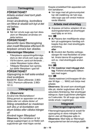 – 10 
FÖRSIKTIGHET 
Arbeta endast med torrt platt-vecksfilter. 
Innan användning, kontrollera 
om filtret är skadat och byt ut det 
vid behov. 
Bild 
 När torr smuts sugs upp kan dess-utom 
en filterpåse användas om 
detta behövs. 
FÖRSIKTIGHET 
Genomför bara filterrengöring 
utan insatt filterpåse eftersom fil-terpåsen 
annars kan skadas. 
– Filterpåsens uppsamlingsförmåga 
styrs av den smuts som sugs upp. 
– Vid fint damm, sand och liknande ... 
måste filterpåsen bytas oftare. 
– Tilltäppta filterpåsar kan spricka, 
byt därför filterpåsen i god tid! 
FÖRSIKTIGHET 
Uppsugning av kall aska endast 
med avskiljare. 
Beställ-Nr. Basic-utförande: 2.863- 
139.0, Premium-utförande: 2.863- 
161.0. 
 Observera: 
Använd inte filterbehållaren! 
Stäng genast av apparaten om skum 
bildas eller om vätska läcker ut! 
Stäng omedelbart av maskinen 
och dra ur el-kontakten om 
skum bildas eller vätska tränger 
ut! 
Använd ingen filterpåse! 
Observera: Om behållaren är full 
stängs sugöppningen av en flottör och 
sugturbinen går med högre varvtal. 
Koppla omedelbart från apparaten och 
töm behållaren. 
 Var noga med att golvmunstycket 
har rätt inställning när fukt resp. 
väta sugs upp och anslut motsva-rande 
tillbehör. 
 Anpassa vid behov adaptern till an-slutningsdiametern 
på elverktyget 
med hjälp av en kniv. 
Bild 
 A) Placera den medföljande adap-tern 
på sugslangens handtag och 
koppla ihop den med elverktygets 
anslutning. 
eller 
 B) Använd den flexibla verktygs-slangen 
för med flexibilitet vid arbe-tet. 
Anslut denna till sugslangen 
och ev. med elverktygets anslut-ning. 
Bild 
 För maskiner med inbyggt elut-tag: 
Förbind elverktygets nätkon-takt 
med sugen. 
Bild 
-Starta maskinen (vrid knappen till vän-ster 
till läge MAX) och börja med 
arbetet. 
Observera: Så snart som elverktyget 
slås på, startar sugturbinen efter 0,5 
sekunders fördröjning. När elverktyget 
stängs av, löper sugturbinen ytterligare 
ca 5 sekunder, för att suga upp reste-rande 
smuts i sugslangen. 
Filterrengöringssystemet är avsett för 
uppsugning av stora mängder fint 
damm utan att filterpåse satts in. 
Observera: Med hjälp av filterrengö-ringssystemet 
kan det smutsiga plattfil- 
Torrsugning 
Hänvisningar filterpåse 
Våtsugning 
Arbeta med elverktyg 
Integrerat 
filterrengöringssystem 
SV 89 
 