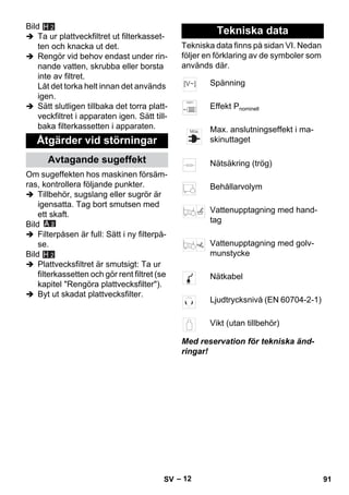 – 12 
Bild 
H 2 
 Ta ur plattveckfiltret ut filterkasset-ten 
och knacka ut det. 
 Rengör vid behov endast under rin-nande 
vatten, skrubba eller borsta 
inte av filtret. 
Låt det torka helt innan det används 
igen. 
 Sätt slutligen tillbaka det torra platt-veckfiltret 
i apparaten igen. Sätt till-baka 
filterkassetten i apparaten. 
Om sugeffekten hos maskinen försäm-ras, 
kontrollera följande punkter. 
 Tillbehör, sugslang eller sugrör är 
igensatta. Tag bort smutsen med 
ett skaft. 
Bild 
 Filterpåsen är full: Sätt i ny filterpå-se. 
Bild 
 Plattvecksfiltret är smutsigt: Ta ur 
filterkassetten och gör rent filtret (se 
kapitel Rengöra plattvecksfilter). 
 Byt ut skadat plattvecksfilter. 
Tekniska data finns på sidan VI. Nedan 
följer en förklaring av de symboler som 
används där. 
Med reservation för tekniska änd-ringar! 
Åtgärder vid störningar 
Avtagande sugeffekt 
H 2 
Tekniska data 
Spänning 
Effekt Pnominell 
Max. anslutningseffekt i ma-skinuttaget 
Nätsäkring (trög) 
Behållarvolym 
Vattenupptagning med hand-tag 
Vattenupptagning med golv-munstycke 
Nätkabel 
Ljudtrycksnivå (EN 60704-2-1) 
Vikt (utan tillbehör) 
SV 91 
 