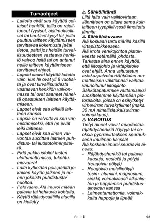 – 6 
– Laitetta eivät saa käyttää sel-laiset 
henkilöt, joilla on rajoit-tuneet 
fyysiset, aistimukselli-set 
tai henkiset kyvyt tai, joilta 
puuttuu laitteen käyttämiseen 
tarvittavaa kokemusta ja/tai 
tietoa, paitsi jos heidän turval-lisuudestaan 
vastaava henki-lö 
valvoo heitä tai on antanut 
heille laitteen käyttämiseen 
tarvittavat ohjeet. 
– Lapset saavat käyttää laitetta 
vain, kun he ovat yli 8 vuotiai-ta 
ja ovat turvallisuudesta 
vastaavan henkilön valvon-nassa 
tai ovat saaneet hänel-tä 
opastuksen laitteen käyttä-miseen. 
– Lapset eivät saa leikkiä lait-teen 
kanssa. 
– Lapsia on valvottava sen var-mistamiseksi, 
että he eivät 
leiki laitteella. 
– Lapset eivät saa ilman val-vontaa 
suorittaa laitteen puh-distus- 
tai huoltotoimenpitei-tä. 
– Pidä pakkausfoliot lasten 
ulottumattomissa, tukehtu-misvaara! 
– Laite kytketään pois päältä jo-kaisen 
käytön jälkeen ja en-nen 
jokaista puhdistusta/ 
huoltoa. 
– Palovaara. Älä imuroi mitään 
palavia tai hehkuvia kohteita. 
– Käyttö räjähdysalttiilla alueilla 
on kielletty. 
 Sähköliitäntä 
Liitä laite vain vaihtovirtaan. 
Jännitteen on oltava sama kuin 
laitteen tyyppikilvessä ilmoitettu 
jännite. 
 Sähköiskuvaara 
Älä koskaan tartu märillä käsillä 
virtapistokkeeseen. 
Älä irrota verkkojohtoa pistok-keesta 
vetämällä johdosta. 
Tarkasta aina ennen käyttöä, 
että liitosjohto ja virtapistoke 
ovat ehjät. Anna valtuutetun 
asiakaspalvelun/sähköalan am-mattilaisen 
välittömästi vaihtaa 
vaurioitunut liitosjohto. 
Sähkötapaturmien välttämiseksi 
suosittelemme käyttämään pis-torasioita, 
joissa on esikytketyt 
virhevirran turvakytkimet (maks. 
30 mA nimellislaukaisuvirran 
voimakkuus). 
 VAROITUS 
Tietyt aineet voivat muodostaa 
räjähdysherkkiä höyryjä tai se-oksia 
pyörrevirtauksen seurauk-sena 
imuilman kanssa! 
Älä koskaan imuroi seuraavia ai-neita: 
– Räjähdysherkkiä tai palavia 
kaasuja, nesteitä ja pölyjä 
(reagoivia pölyjä) 
– Reagoivia metallipölyjä 
(esim. alumiini, magnesium, 
sinkki) voimakkaasti alkaalis-ten 
ja happamien puhdistus-aineiden 
kanssa 
– Laimentamattomia, voimak-kaita 
happoja ja lipeää 
Turvaohjeet 
FI 93 
 
