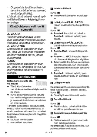 – 7 
– Orgaanisia liuottimia (esim. 
bensiini, värinohennusaineet, 
asetoni,polttoöljy). 
Lisäksi nämä aineet voivat syö-vyttää 
laitteessa käytettyjä ma-teriaaleja. 
 VAARA 
Välittömästi uhkaava vaara, 
joka aiheuttaa vakavan ruumiin-vamman 
tai johtaa kuolemaan. 
 VAROITUS 
Mahdollisesti vaarallinen tilan-ne, 
joka voi aiheuttaa vakavan 
ruumiinvamman tai voi johtaa 
kuolemaan. 
VARO 
Mahdollisesti vaarallinen tilan-ne, 
joka voi aiheuttaa lievän ruu-miinvamman 
tai aineellisia va-hinkoja. 
Katso kansisivuilla ole-via 
kuvia! 
 Tämä käyttöohje ku-vaa 
etukansisivulla esitetyt monitoi-mi- 
imurit. 
 Kuvat esittävät maksimia varuste-lua, 
mallista riippuen varustelussa 
ja mukana toimitetuissa varusteissa 
on eroavuuksia. 
Tarkasta purkaessasi pakkauksesta, 
ovatko kaikki varusteet olemassa ja 
ovatko osat vaurioituneet Jos havaitset 
kuljetusvaurioita ota yhteyttä myyjäliik-keeseen. 
kuuluvat toimitukseen 
mahdolliset varusteet 
Kuva 
 Imuletkun liittämiseen imuroitaes-sa. 
Kuva 
 Asento I: Imurointi tai puhallus. 
Asento 0: Laite on kytketty pois 
päältä. 
Kuva 
 Asento MAX: Imurointi tai puhal-lus. 
 Asento MAX: Imurointi liitetty-nä 
olevaa sähkötyökalua käyttäen 
 Tehonsäätö: Imutehon pienentämi-seen 
tarvittaessa, kun imuroidaan, 
puhalletaan tai käytetään sähkötyö-kalua. 
 Asento 0: Laite on kytketty pois 
päältä. Sähkötyökalu on jännitteelli-nen. 
Huomautus: Huomioi maksimi liitäntä-teho 
(katso lukua „Tekniset tiedot“). 
Kuva 
 Sähkötyökalun liittämistä varten. 
Kuva 
 Pistä imuletku puhallusliitäntään, 
se aktivoi puhallustoiminnan. 
Kuva 
 Sisäänrakennetun poimusuodatti-men 
puhdistamiseksi. 
Huomautus: Älä paina painiketta, kun 
poimusuodatin on kostea. 
Käyttöohjeessa esiintyvät 
symbolit 
Laitekuvaus 
Imuletkuliitäntä 
Laitekytkin (PÄÄLLE/POIS) 
(ilman sisäänrakennettua pistorasi-aa) 
Laitekytkin (PÄÄLLE/POIS) 
(sisäänrakennetulla pistorasialla) 
Laitepistorasia 
Puhallusliitäntä 
Suodattimen puhdistuspainike 
94 FI 
 