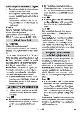 – 10 
– Suodatinpussin täyttyminen riippuu 
imuroitavan lian laadusta. 
– Hienoa pölyä, hiekka yms. imuroita-essa 
on suodatinpussi vaihdettava 
useammin. 
– Tukkeutunut suodatinpussi voi re-vetä, 
vaihda siksi suodatinpussi hy-vissä 
ajoin! 
VARO 
Imuroi kylmää tuhkaa vain 
esierotinta käyttäen. 
Basic-version tilausnumero: 2.863- 
139.0, Premium-versio: 2.863-161.0. 
 Huomio: 
Älä käytä suodatinpussia! 
Jos muodostuu vaahtoa, tai nestettä 
pääsee ulos, kytke laite heti pois pääl-tä! 
Jos muodostuu vaahtoa tai nes-tettä 
pääsee valumaan ulos, kyt-ke 
laite heti pois päältä tai vedä 
sähköpistoke irti pistorasiasta! 
Älä käytä suodatinpussia! 
Huomautus: Jos säiliö on täynnä, ui-muri 
sulkee imuaukon ja laite käy ko-honneella 
kierrosluvulla. Kytke laite 
heti pois päältä ja tyhjennä säiliö. 
 Huomioi kosteaa tai märkää likaa 
imuroitaessa, että käytät oikeaa lat-tiasuulakeasetusta 
ja liität vastaa-van 
lisävarusteen. 
 Leikkaa sovitin tarvittaessa veistä 
käyttäen sähkötyökalun liittimeen 
sopivaksi. 
Kuva 
 A) Työnnä mukana oleva sovitin 
imuletkun kahvan päälle ja kiinnitä 
sovitin sähkötyökalun liittimeen. 
tai 
 B) Käytä taipuisaa työkaluletkua 
töiden joustavuuden parantamisek-si. 
Liitä letku imuletkuun ja tarvitta-essa 
sovittimeen ja sähkötyökalun 
liittimeen. 
Kuva 
 Laitteet, joissa on sisäänraken-nettu 
pistorasia: Liitä sähkötyöka-lun 
virtapistoke imurin pistokkee-seen. 
Kuva 
-Käynnistä laite (kiertokytkin vasem-malle 
asentoon MAX) ja aloita 
työskentely. 
Huomautus:Kun imuri käynnistetään, 
imurin imuturbiini käynnistyy 0,5 se-kunnin 
viiveellä. Kun imuri kytketään 
pois päältä, imuturbiini käy vielä n. 5 
sekunttia, jotta imuletku tulee imuroitua 
puhtaaksi jäännösroskista. 
Suodattimen puhdistusjärjestelmä on 
tarkoitettu käytettäväksi suuria hie-nopölymääriä 
imuroitaessa, kun suo-datinpussia 
ei ole asetettu paikalleen. 
Huomautus: Käyttämällä nappia pai-namalla 
suodattimen puhdistusjärjes-telmää, 
likaantuneen poimusuodatti-men 
voi puhdistaa ja lisätä jälleen imu-tehoa. 
Kuva 
 Pistä imuletkun pään käsikahva lai-tepäässä 
olevaan varustepidikkee-seen. 
Paina laitteen käydessä suo-datinpuhdistuksen 
painiketta 3 ker-taa, 
odota kunkin painalluksen jäl-keen 
4 sekuntia ennen uutta painal-lusta. 
Huomautus: Suodattimen usean puh-distuksen 
jälkeen, tarkasta säiliön täyt-tömäärä. 
Muuten likaa voi pursuta ulos 
säiliötä avattaessa. 
Suodatinpussia koskevat ohjeet 
Märkä imurointi 
Työskentely sähkötyökaluilla 
Integroitu suodattimen 
puhdistusjärjestelmä 
FI 97 
 