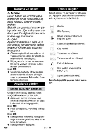 – 11 
 Tehlike 
Bütün bakım ve temizlik çalış-malarında 
cihaz kapatılmalı şe-beke 
kablosu prizden çıkartıl-malıdır. 
Elektrik parçalardaki onarım ça-lışmaları 
ve diğer çalışmalar sa-dece 
yetkili müşteri hizmeti tara-fından 
uygulanmalıdır. 
 Uyarı 
Aşındırıcı maddeler, cam veya 
çok amaçlı temizleyiciler kullan-mayınız! 
Cihazı asla suya dal-dırmayınız. 
 Cihazı ve plastik aksesuarlarını pi-yasadan 
temin edilen bir plastik te-mizleyicisiyle 
temizleyiniz. 
 İhtiyaç anında hazne ve aksesuar-ları 
suyla yıkayın ve tekrar kullan-madan 
önce kurutun. 
Şekil 
 Gerekirse, kartuşlu filtreyi sadece 
akar su altında yıkayın; silmeyin 
veya fırçalamayın. Takmadan önce 
tamamen kurutun. 
Cihazın emme gücü azalırsa lütfen 
aşağıdaki noktaları kontrol edin. 
 Aksesuar, emme hortumu veya 
emme boruları tıkanmıştır, bir sopa 
kullanarak tıkanmayı giderin. 
Şekil 
 Filtre torbası dolu, yeni filtre torbası 
takın. 
Şekil 
 Kartuşlu filtre kirlenmiş, kartuşlu fil-treye 
vurun ve gerekirse akar su al-tında 
temizleyin. 
 Kartuşlu filtreyi değiştirin. 
Teknik bilgiler IV. sayfada yer almakta-dır. 
Aşağıda, orada kullanılan sembol-lerin 
açıklamasını bulabilirsiniz. 
Teknik değişiklik yapma hakkı saklı-dır! 
Koruma ve Bakım 
Arızalarda yardım 
Emme gücünün azalması 
Teknik Bilgiler 
Gerilim 
Güç PNOMİNAL 
Cihaz prizinin maksimum 
bağlantı gücü 
Şebeke sigortası (gecikmeli) 
Kap hacmi 
Tutamaklı su bölmesi 
Taban memeli su bölmesi 
Elektrik kablosu 
Ses şiddeti seviyesi (EN 
60704-2-1) 
Ağırlık (aksesuar hariç) 
100 TR 
 