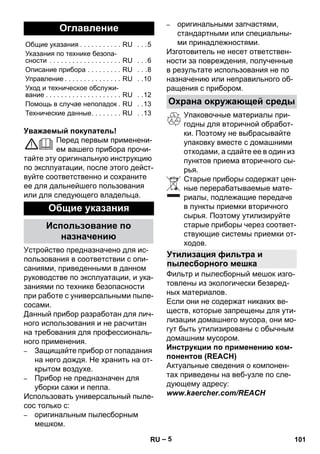 – 5 
Уважаемый покупатель! 
Перед первым применени- 
ем вашего прибора прочи- 
тайте эту оригинальную инструкцию 
по эксплуатации, после этого дейст- 
вуйте соответственно и сохраните 
ее для дальнейшего пользования 
или для следующего владельца. 
Устройство предназначено для ис- 
пользования в соответствии с опи- 
саниями, приведенными в данном 
руководстве по эксплуатации, и ука- 
заниями по технике безопасности 
при работе с универсальными пыле- 
сосами. 
Данный прибор разработан для лич- 
ного использования и не расчитан 
на требования для профессиональ- 
ного применения. 
– Защищайте прибор от попадания 
на него дождя. Не хранить на от- 
крытом воздухе. 
– Прибор не предназначен для 
уборки сажи и пепла. 
Использовать универсальный пыле- 
сос только с: 
– оригинальным пылесборным 
мешком. 
– оригинальными запчастями, 
стандартными или специальны- 
ми принадлежностями. 
Изготовитель не несет ответствен- 
ности за повреждения, полученные 
в результате использования не по 
назначению или неправильного об- 
ращения с прибором. 
Упаковочные материалы при- 
годны для вторичной обработ- 
ки. Поэтому не выбрасывайте 
упаковку вместе с домашними 
отходами, а сдайте ее в один из 
пунктов приема вторичного сы- 
рья. 
Старые приборы содержат цен- 
ные перерабатываемые мате- 
риалы, подлежащие передаче 
в пункты приемки вторичного 
сырья. Поэтому утилизируйте 
старые приборы через соответ- 
ствующие системы приемки от- 
ходов. 
Фильтр и пылесборный мешок изго- 
товлены из экологически безвред- 
ных материалов. 
Если они не содержат никаких ве- 
ществ, которые запрещены для ути- 
лизации домашнего мусора, они мо- 
гут быть утилизированы с обычным 
домашним мусором. 
Инструкции по применению ком- 
понентов (REACH) 
Актуальные сведения о компонен- 
тах приведены на веб-узле по сле- 
дующему адресу: 
www.kaercher.com/REACH 
Оглавление 
Общие указания . . . . . . . . . . . RU . . .5 
Указания по технике безопа- 
сности . . . . . . . . . . . . . . . . . . . RU . . .6 
Описание прибора . . . . . . . . . RU . . .8 
Управление . . . . . . . . . . . . . . . RU . .10 
Уход и техническое обслужи- 
вание . . . . . . . . . . . . . . . . . . . . RU . .12 
Помощь в случае неполадок. RU . .13 
Технические данные. . . . . . . . RU . .13 
Общие указания 
Использование по 
назначению 
Охрана окружающей среды 
Утилизация фильтра и 
пылесборного мешка 
RU 101 
 