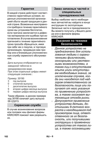 – 6 
В каждой стране действуют соответ- 
ственно гарантийные условия, из- 
данные уполномоченной организа- 
цией сбыта нашей продукции в дан- 
ной стране. Возможные неисправно- 
сти прибора в течение гарантийного 
срока мы устраняем бесплатно, 
если причина заключается в дефек- 
тах материалов или ошибках при из- 
готовлении. В случае возникновения 
претензий в течение гарантийного 
срока просьба обращаться, имея 
при себе чек о покупке, в торговую 
организацию, продавшую вам при- 
бор или в ближайшую уполномочен- 
ную службу сервисного обслужива- 
ния. 
Дата выпуска отображается на 
заводской табличке в 
закодированном виде. 
При этом отдельные цифры имеют 
следующее значение: 
: 
Пример 
: 30190 
год выпуска 
столетие выпуска 
десятилетие выпуска 
вторая цифра месяца выпуска 
первая цифра месяца выпуска 
3 
0 
1 
9 
0 
Таким образом, в данном примере 
код 30190 означает дату выпуска 
09 /(2)013. 
В случае возникновения вопросов 
или поломок наш филиал фирмы 
KÄRCHER поможет вам разрешить 
их. 
Выбор наиболее часто необходи- 
мых запчастей вы найдете в конце 
инструкции по эксплуатации. 
Запасные части и принадлежности 
Вы можете получить у Вашего диле- 
ра или в филиале фирмы 
KÄRCHER. 
– Данное устройство не 
предназначено для исполь- 
зования людьми с ограни- 
ченными физическими, 
сенсорными или умствен- 
ными возможностями, а 
также лиц с отсутствием 
опыта и/или отсутстви- 
ем необходимых знаний, за 
исключением случаев, ког- 
да они находятся под над- 
зором ответственного за 
безопасность лица или по- 
лучают от него указания 
по применению устройст- 
ва, а также осознают вы- 
текающие отсюда риски. 
– Допускается применение 
устройства детьми, до- 
стигшими 8-летнего воз- 
раста и находящимися под 
присмотром лица, ответ- 
ственного за их безопа- 
сность, или получившими 
инструкции о применении 
устройства от такого ли- 
ца, а также осознающими 
Гарантия 
Сервисная служба 
Заказ запасных частей и 
специальных 
принадлежностей 
Указания по технике 
безопасности 
102 RU 
 