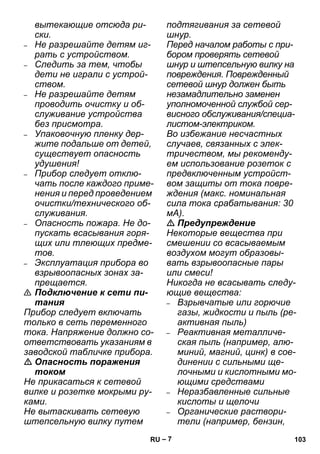 – 7 
вытекающие отсюда ри- 
ски. 
– Не разрешайте детям иг- 
рать с устройством. 
– Следить за тем, чтобы 
дети не играли с устрой- 
ством. 
– Не разрешайте детям 
проводить очистку и об- 
служивание устройства 
без присмотра. 
– Упаковочную пленку дер- 
жите подальше от детей, 
существует опасность 
удушения! 
– Прибор следует отклю- 
чать после каждого приме- 
нения и перед проведением 
очистки/технического об- 
служивания. 
– Опасность пожара. Не до- 
пускать всасывания горя- 
щих или тлеющих предме- 
тов. 
– Эксплуатация прибора во 
взрывоопасных зонах за- 
прещается. 
 Подключение к сети пи- 
тания 
Прибор следует включать 
только в сеть переменного 
тока. Напряжение должно со- 
ответствовать указаниям в 
заводской табличке прибора. 
 Опасность поражения 
током 
Не прикасаться к сетевой 
вилке и розетке мокрыми ру- 
ками. 
Не вытаскивать сетевую 
штепсельную вилку путем 
подтягивания за сетевой 
шнур. 
Перед началом работы с при- 
бором проверять сетевой 
шнур и штепсельную вилку на 
повреждения. Поврежденный 
сетевой шнур должен быть 
незамадлительно заменен 
уполномоченной службой сер- 
висного обслуживания/специа- 
листом-электриком. 
Во избежание несчастных 
случаев, связанных с элек- 
тричеством, мы рекоменду- 
ем использование розеток с 
предвключенным устройст- 
вом защиты от тока повре- 
ждения (макс. номинальная 
сила тока срабатывания: 30 
мА). 
 Предупреждение 
Некоторые вещества при 
смешении со всасываемым 
воздухом могут образовы- 
вать взрывоопасные пары 
или смеси! 
Никогда не всасывать следу- 
ющие вещества: 
– Взрывчатые или горючие 
газы, жидкости и пыль (ре- 
активная пыль) 
– Реактивная металличе- 
ская пыль (например, алю- 
миний, магний, цинк) в сое- 
динении с сильными ще- 
лочными и кислотными мо- 
ющими средствами 
– Неразбавленные сильные 
кислоты и щелочи 
– Органические раствори- 
тели (например, бензин, 
RU 103 
 