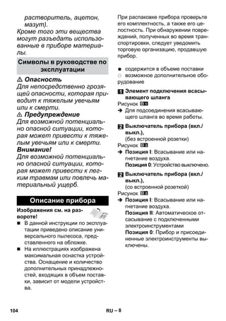 – 8 
растворитель, ацетон, 
мазут). 
Кроме того эти вещества 
могут разъедать использо- 
ванные в приборе материа- 
лы. 
 Опасность 
Для непосредственно грозя- 
щей опасности, которая при- 
водит к тяжелым увечьям 
или к смерти. 
 Предупреждение 
Для возможной потенциаль- 
но опасной ситуации, кото- 
рая может привести к тяже- 
лым увечьям или к смерти. 
Внимание! 
Для возможной потенциаль- 
но опасной ситуации, кото- 
рая может привести к лег- 
ким травмам или повлечь ма- 
териальный ущерб. 
Изображения см. на раз- 
вороте! 
 В данной инструкции по эксплуа- 
тации приведено описание уни- 
версального пылесоса, пред- 
ставленного на обложке. 
 На иллюстрациях изображена 
максимальная оснастка устрой- 
ства. Оснащение и количество 
дополнительных принадлежно- 
стей, входящих в объем постав- 
ки, зависит от модели устройст- 
ва. 
При распаковке прибора проверьте 
его комплектность, а также его це- 
лостность. При обнаружении повре- 
ждений, полученных во время тран- 
спортировки, следует уведомить 
торговую организацию, продавшую 
прибор. 
содержится в объеме поставки 
возможное дополнительное обо- 
рудование 
Рисунок 
 Для подсоединения всасываю- 
щего шланга во время работы. 
Рисунок 
 Позиция I: Всасывание или на- 
гнетание воздуха. 
Позиция 0: Устройство выключено. 
Рисунок 
 Позиция I: Всасывание или на- 
гнетание воздуха. 
Позиция II: Автоматическое от- 
сасывание с подключенными 
электроинструментами 
Позиция 0: Прибор и присоеди- 
ненные электроинструменты вы- 
ключены. 
Символы в руководстве по 
эксплуатации 
Описание прибора 
Элемент подключения всасы- 
вающего шланга 
Выключатель прибора (вкл./ 
выкл.), 
(без встроенной розетки) 
Выключатель прибора (вкл./ 
выкл.), 
(со встроенной розеткой) 
104 RU 
 