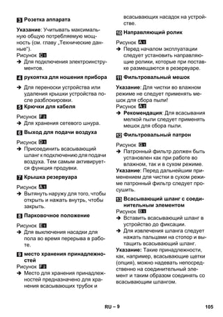 – 9 
Указание: Учитывать максималь- 
ную общую потребляемую мощ- 
ность (см. главу „Технические дан- 
ные“). 
Рисунок 
 Для подключения электроинстру- 
ментов. 
 Для переноски устройства или 
удаления крышки устройства по- 
сле разблокировки. 
Рисунок 
 Для хранения сетевого шнура. 
Рисунок 
 Присоединить всасывающий 
шланг к подключению для подачи 
воздуха. Тем самым активирует- 
ся функция продувки. 
Рисунок 
 Вытянуть наружу для того, чтобы 
открыть и нажать внутрь, чтобы 
закрыть. 
Рисунок 
 Для выключения насадки для 
пола во время перерыва в рабо- 
те. 
Рисунок 
 Место для хранения принадлеж- 
ностей предназначено для хра- 
нения всасывающих трубок и 
всасывающих насадок на устрой- 
стве. 
Рисунок 
 Перед началом эксплуатации 
следует установить направляю- 
щие ролики, которые при постав- 
ке размещаются в резервуаре. 
Указание: Для чистки во влажном 
режиме не следует применять ме- 
шок для сбора пыли! 
Рисунок 
 Рекомендация: Для всасывания 
мелкой пыли следует применять 
мешок для сбора пыли. 
Рисунок 
 Патронный фильтр должен быть 
установлен как при работе во 
влажном, так и в сухом режиме. 
Указание: Перед дальнейшим при- 
менением для чистки в сухом режи- 
ме патронный фильтр следует про- 
сушить. 
Рисунок 
 Вставить всасывающий шланг в 
устройство до фиксации. 
 Для извлечения шланга следует 
нажать пальцами на стопор и вы- 
тащить всасывающий шланг. 
Указание: Такие принадлежности, 
как, например, всасывающие щетки 
(опция), можно надевать непосред- 
ственно на соединительный эле- 
мент и таким образом соединять со 
всасывающим шлангом. 
Розетка аппарата 
рукоятка для ношения прибора 
Крючки для кабеля 
Выход для подачи воздуха 
Крышка резервуара 
Парковочное положение 
место хранения принадлежно- 
стей 
Направляющий ролик 
Фильтровальный мешок 
Фильтровальный патрон 
Всасывающий шланг с соеди- 
нительным элементом 
RU 105 
 