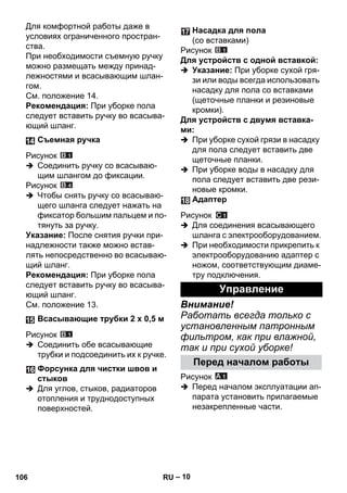 – 10 
Для комфортной работы даже в 
условиях ограниченного простран- 
ства. 
При необходимости съемную ручку 
можно размещать между принад- 
лежностями и всасывающим шлан- 
гом. 
См. положение 14. 
Рекомендация: При уборке пола 
следует вставить ручку во всасыва- 
ющий шланг. 
Рисунок 
 Соединить ручку со всасываю- 
щим шлангом до фиксации. 
Рисунок 
 Чтобы снять ручку со всасываю- 
щего шланга следует нажать на 
фиксатор большим пальцем и по- 
тянуть за ручку. 
Указание: После снятия ручки при- 
надлежности также можно встав- 
лять непосредственно во всасываю- 
щий шланг. 
Рекомендация: При уборке пола 
следует вставить ручку во всасыва- 
ющий шланг. 
См. положение 13. 
Рисунок 
 Соединить обе всасывающие 
трубки и подсоединить их к ручке. 
 Для углов, стыков, радиаторов 
отопления и труднодоступных 
поверхностей. 
Рисунок 
Для устройств с одной вставкой: 
 Указание: При уборке сухой гря- 
зи или воды всегда использовать 
насадку для пола со вставками 
(щеточные планки и резиновые 
кромки). 
Для устройств с двумя вставка- 
ми: 
 При уборке сухой грязи в насадку 
для пола следует вставить две 
щеточные планки. 
 При уборке воды в насадку для 
пола следует вставить две рези- 
новые кромки. 
Рисунок 
 Для соединения всасывающего 
шланга с электрооборудованием. 
 При необходимости прикрепить к 
электрооборудованию адаптер с 
ножом, соответствующим диаме- 
тру подключения. 
Внимание! 
Работать всегда только с 
установленным патронным 
фильтром, как при влажной, 
так и при сухой уборке! 
Рисунок 
 Перед началом эксплуатации ап- 
парата установить прилагаемые 
незакрепленные части. 
Съемная ручка 
Всасывающие трубки 2 х 0,5 м 
Форсунка для чистки швов и 
стыков 
Насадка для пола 
(со вставками) 
Адаптер 
Управление 
Перед началом работы 
106 RU 
 