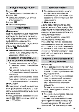 – 11 
Рисунок 
 Присоединить принадлежности 
Рисунок 
 Вставьте штепсельную вилку в 
электророзетку. 
Рисунок 
 Выключите прибор. 
Внимание! 
Перед применением следует 
проверить фильтр на нали- 
чие повреждений и, при необ- 
ходимости, заменить. 
Работать только с сухим па- 
тронным фильтром! 
Рисунок 
 Рекомендация: При всасывании 
мелкой пыли следует применять 
мешки для сбора пыли. 
– Степень заполнения пылесбор- 
ного мешка зависит от всасывае- 
мой грязи. 
– При мелкой пыли, песке итд. пы- 
лесборный мешок необходио ме- 
нять чаще. 
– Установленный мешок для сбора 
пыли может лопнуть, поэтому его 
следует своевременно заменить! 
Внимание! 
Всасывание холодного пепла 
осуществлять только с при- 
менением предварительного 
отсекателя. 
Номер для заказа, базовое исполне- 
ние: 2.863-139.0, премиум-исполне- 
ние: 2.863-161.0. 
 При всасывании влаги следует 
использовать подходящую 
вставку насадки для пола и при- 
соединять соответствующие при- 
надлежности. 
 Внимание: 
При образовании пены или 
вытекании жидкости прибор 
надлежит незамедлительно 
выключить или отсоединить 
от электросети! 
Не использовать никакого 
пылесборного мешка! 
Указание: при полном резервуаре 
всасывающее отверстие закрывает- 
ся поплавком, а устройство начина- 
ет работать с повышенным числом 
оборотов. Устройство следует неза- 
медлительно выключить и опорож- 
нить резервуар. 
Рисунок 
 При необходимости прикрепить к 
электрооборудованию адаптер с 
ножом, соответствующим диаме- 
тру подключения. 
 Надеть на рукоятку всасывающе- 
го шланга входящий в комплект 
адаптер и соединить его с ме- 
стом подключения электроин- 
струмента. 
Вставить сетевую вилку электри- 
ческого инструмента в пылесос. 
Рисунок 
 Переключить пылесос в положе- 
ние II и начать работу. 
Указание: После включения элек- 
троинструмента всасывающая тур- 
бина запускается с 0,5-секундной 
задержкой. При выключении элек- 
Ввод в эксплуатацию 
Сухая чистка 
Указания относительно 
фильтровального мешка 
Влажная чистка 
Работа с электрическими 
инструментами 
RU 107 
 