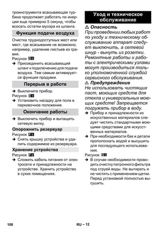 – 12 
троинструмента всасывающая тур- 
бина продолжает работать по инер- 
ции еще примерно 5 секунд, чтобы 
всосать остатки мусора из шланга. 
Очистка труднодоступных мест или 
мест, где всасывание не возможно, 
например, удаление листьев из гра- 
вия. 
Рисунок 
 Присоединить всасывающий 
шланг к подключению для подачи 
воздуха. Тем самым активирует- 
ся функция продувки. 
 Выключите прибор. 
Рисунок 
 Установить насадку для пола в 
парковочное положение. 
 Выключить прибор и вытащить 
сетевую вилку. 
Рисунок 
 Снять крышку устройства и уда- 
лить содержимое из резервуара. 
Рисунок 
 Сложить кабель питания от элек- 
тросети и принадлежности на 
устройстве. Хранить устройство 
в сухих помещениях. 
 Опасность 
При проведении любых работ 
по уходу и техническому об- 
служиванию аппарат следу- 
ет выключить, а сетевой 
шнур - вынуть из розетки. 
Ремонтные работы и рабо- 
ты с электрическими узлами 
могут производиться толь- 
ко уполномоченной службой 
сервисного обслуживания. 
 Предупреждение 
Не использовать чистящих 
паст, моющих средств для 
стекла и универсальных мою- 
щих средств! Запрещается 
погружать прибор в воду. 
 Прибор и принадлежности из 
искусственных материалов сле- 
дует чистить стандартными мою- 
щими средствами для искусст- 
венных материалов. 
 При необходимости бак и детали 
прополоскать водой и высушить 
для последующего использова- 
ния. 
Рисунок 
 В случае необходимости прово- 
дить очистку патронного фильтра 
под струей воды. Не вытирать и 
не чистить с применением щетки. 
Перед установкой полностью вы- 
сушить. 
Функция подачи воздуха 
Перерыв в работе 
Окончание работы 
Опорожнить резервуар 
Хранение устройства 
Уход и техническое 
обслуживание 
108 RU 
 