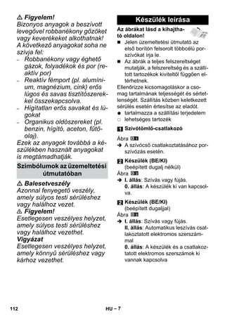– 7 
 Figyelem! 
Bizonyos anyagok a beszívott 
levegővel robbanékony gőzöket 
vagy keverékeket alkothatnak! 
A következő anyagokat soha ne 
szívja fel: 
– Robbanékony vagy éghető 
gázok, folyadékok és por (re-aktív 
por) 
– Reaktív fémport (pl. alumíni-um, 
magnézium, cink) erős 
lúgos és savas tisztítószerek-kel 
összekapcsolva. 
– Hígítatlan erős savakat és lú-gokat 
– Organikus oldószereket (pl. 
benzin, hígító, aceton, fűtő-olaj). 
Ezek az anyagok továbbá a ké-szülékben 
használt anyagokat 
is megtámadhatják. 
 Balesetveszély 
Azonnal fenyegető veszély, 
amely súlyos testi sérüléshez 
vagy halálhoz vezet. 
 Figyelem! 
Esetlegesen veszélyes helyzet, 
amely súlyos testi sérüléshez 
vagy halálhoz vezethet. 
Vigyázat 
Esetlegesen veszélyes helyzet, 
amely könnyű sérüléshez vagy 
kárhoz vezethet. 
Az ábrákat lásd a kihajtha-tó 
oldalon! 
 Jelen üzemeltetési útmutató az 
első borítón felsorolt többcélú por-szívókat 
írja le. 
 Az ábrák a teljes felszereltséget 
mutatják, a felszereltség és a szállí-tott 
tartozékok kiviteltől függően el-térhetnek. 
Ellenőrizze kicsomagoláskor a cso-mag 
tartalmának teljességét és sértet-lenségét. 
Szállítás közben keletkezett 
sérülés esetén értesítse az eladót. 
tartalmazza a szállítási terjedelem 
lehetséges tartozék 
Ábra 
 A szívócső csatlakoztatásához por-szívózás 
esetén. 
Ábra 
 I. állás: Szívás vagy fújás. 
0. állás: A készülék ki van kapcsol-va. 
Ábra 
 I. állás: Szívás vagy fújás. 
II. állás: Automatikus leszívás csat-lakoztatott 
elektromos szerszám-mal 
0. állás: A készülék és a csatlakoz-tatott 
elektromos szerszámok ki 
vannak kapcsolva 
Szimbólumok az üzemeltetési 
útmutatóban 
Készülék leírása 
Szívótömlő-csatlakozó 
Készülék (BE/KI) 
(beépített dugalj nélkül) 
Készülék (BE/KI) 
(beépített dugaljjal) 
112 HU 
 